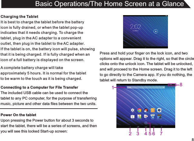 8Charging the TabletIt is best to charge the tablet before the batteryicon is fully drained, or when the tablet pop-upindicates that it needs charging. To charge thetablet, plug in the AC adapter to a convenient outlet, then plug in the tablet to the AC adapter.If the tablet is on, the battery icon will pulse, showingthat it is being charged. If is fully charged when an icon of a full battery is displayed on the screen.Connecting to a Computer for File TransferThe included USB cable can be used to connect thetablet to any PC computer, for the purpose of transferringmusic, picture and other data files between the two units.Power On the tabletUpon pressing the Power button for about 3 seconds to start the tablet, there will be a series of screens, and thenyou will see this locked Start-up screen:Basic Operations/The Home Screen at a GlanceA complete battery charge will takeapproximately 5 hours. It is normal for the tabletto be warm to the touch as it is being charged.Press and hold your finger on the lock icon, and twooptions will appear. Drag it to the right, so that the circleclicks onto the unlock icon. The tablet will be unlocked,and will proceed to the Home screen. Drag it to the leftto go directly to the Camera app. If you do nothing, thetablet will return to Standby mode.83457621