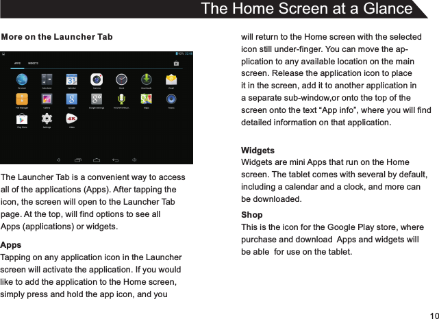 10More on the Launcher TabThe Launcher Tab is a convenient way to accessall of the applications (Apps). After tapping theicon, the screen will open to the Launcher Tabpage. At the top, will find options to see allApps (applications) or widgets.AppsTapping on any application icon in the Launcherscreen will activate the application. If you wouldlike to add the application to the Home screen,simply press and hold the app icon, and youThe Home Screen at a Glancewill return to the Home screen with the selectedicon still under-finger. You can move the ap-plication to any available location on the mainscreen. Release the application icon to placeit in the screen, add it to another application in a separate sub-window,or onto the top of thescreen onto the text “App info”, where you will finddetailed information on that application.WidgetsWidgets are mini Apps that run on the Homescreen. The tablet comes with several by default,including a calendar and a clock, and more canbe downloaded.ShopThis is the icon for the Google Play store, wherepurchase and download  Apps and widgets willbe able  for use on the tablet.