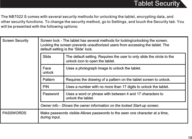 Tablet SecurityThe   comes with several security methods for unlocking the tablet, encrypting data, and other security functions. To change the security method, go to Settings, and touch the Security tab. You will be presented with the following options:NB7022 S16Screen Security Screen lock - The tablet has several methods for locking/unlocking the screen.  Locking the screen prevents unauthorized users from accessing the tablet. The  default setting is the ‘Slide’ lock.Slide The default setting.   Requires the user to only slide the circle to theunlock icon to open the tablet.Face unlockUses a photograph image to unlock the tablet.Pattern Requires the drawing of a pattern on the tablet screen to unlock. PIN Uses a number with no more than 17 digits to unlock the tablet.Password Uses a word or phrase with between 4 and 17 characters tounlock the tablet.Owner info - Shows the owner information on the locked Start-up screen.PASSWORDS Make passwords visible-Allows passwords to the seen one character at a time,during input.