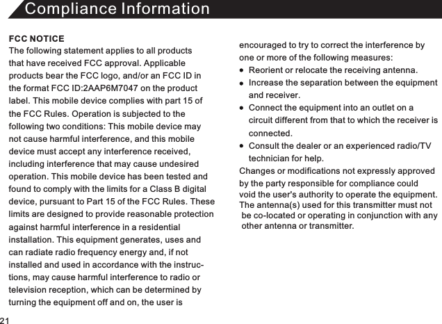 Compliance InformationThe following statement applies to all products that have received FCC approval. Applicable products bear the FCC logo, and/or an FCC ID in the format FCC ID:  on the product label. This mobile device complies with part 15 of the FCC Rules. Operation is subjected to the following two conditions: This mobile device maynot cause harmful interference, and this mobile device must accept any interference received, including interference that may cause undesired operation. This mobile device has been tested andfound to comply with the limits for a Class B digital device, pursuant to Part 15 of the FCC Rules. These limits are designed to provide reasonable protectionagainst harmful interference in a residential installation. This equipment generates, uses andcan radiate radio frequency energy and, if not installed and used in accordance with the instruc-tions, may cause harmful interference to radio or television reception, which can be determined by turning the equipment off and on, the user is2AAP6M7047 encouraged to try to correct the interference by one or more of the following measures:          Reorient or relocate the receiving antenna.     Increase the separation between the equipment     and receiver.     Connect the equipment into an outlet on a     circuit different from that to which the receiver is      connected.     Consult the dealer or an experienced radio/TV     technician for help. Changes or modifications not expressly approved  by the party responsible for compliance could void the user&apos;s authority to operate the equipment. The antenna(s) used for this transmitter must not  be co-located or operating in conjunction with any   other antenna or transmitter. FCC NOTICE21