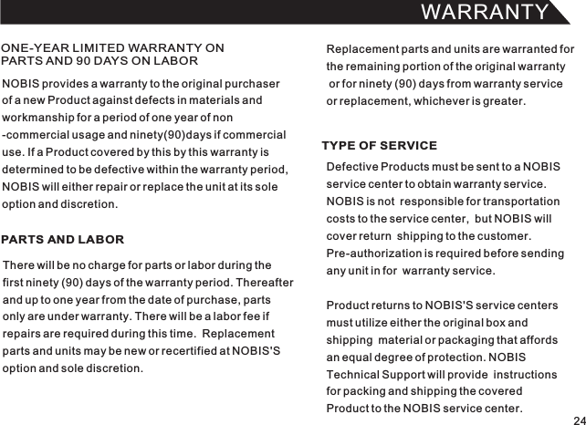 WARRANTY24ONE-YEAR LIMITED WARRANTY ON PARTS AND 90 DAYS ON LABORPARTS AND LABOR TYPE OF SERVICENOBIS provides a warranty to the original purchaserof a new Product against defects in materials andworkmanship for a period of one year of non-commercial usage and ninety(90)days if commercialuse. If a Product covered by this by this warranty isdetermined to be defective within the warranty period,NOBIS will either repair or replace the unit at its soleoption and discretion.There will be no charge for parts or labor during thefirst ninety (90) days of the warranty period. Thereafterand up to one year from the date of purchase, partsonly are under warranty. There will be a labor fee ifrepairs are required during this time.  Replacementparts and units may be new or recertified at NOBIS&apos;Soption and sole discretion.Defective Products must be sent to a NOBIS service center to obtain warranty service.NOBIS is not  responsible for transportationcosts to the service center,  but NOBIS will cover return  shipping to the customer.Pre-authorization is required before sendingany unit in for  warranty service.Product returns to NOBIS&apos;S service centers must utilize either the original box andshipping  material or packaging that affords an equal degree of protection. NOBIS Technical Support will provide  instructionsfor packing and shipping the coveredProduct to the NOBIS service center.Replacement parts and units are warranted forthe remaining portion of the original warranty or for ninety (90) days from warranty service or replacement, whichever is greater.