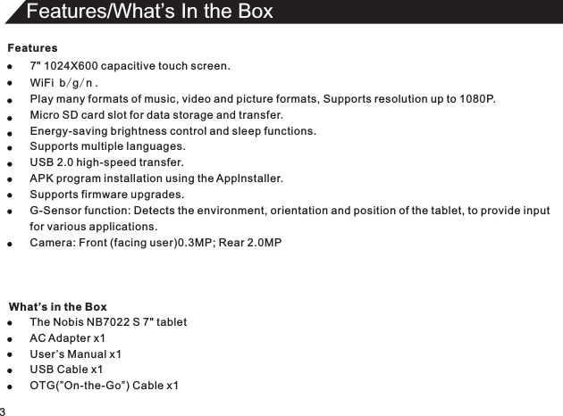 Features7 1024WiFi b/g/n .Play many formats of music, video and picture formats, Supports resolution up to 1080P.Micro SD card slot for data storage and transfer.Energy-saving brightness control and sleep functions.Supports multiple languages.USB 2.0 high-speed transfer.APK program installation using the Applnstaller.Supports firmware upgrades.G-Sensor function: Detects the environment, orientation and position of the tablet, to provide inputfor various applications.Camera: Front (facing user)0.3MP; Rear 2.0MP The Nobis NB7022 S 7&quot; tabletAC Adapter x1User ’s Manual USB Cable &quot;  X600 capacitive touch screen.x1x1OTG(”On-the-Go”) Cable x13Features/What’s In the Box What’s in the Box