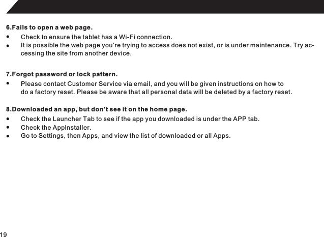 196.Fails to open a web page.Check to ensure the tablet has a Wi-Fi connection.It is possible the web page you’re trying to access does not exist, or is under maintenance. Try ac-cessing the site from another device.7.Forgot password or lock pattern.Please contact Customer Service via email, and you will be given instructions on how to do a factory reset. Please be aware that all personal data will be deleted by a factory reset.8.Downloaded an app, but don’t see it on the home page.Check the Launcher Tab to see if the app you downloaded is under the APP tab.Check the Applnstaller.Go to Settings, then Apps, and view the list of downloaded or all Apps.