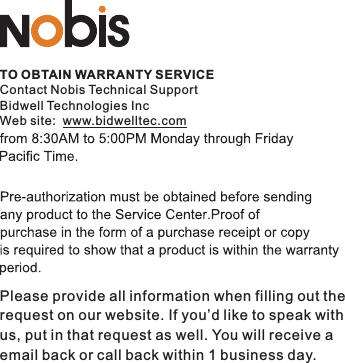 TO OBTAIN WARRANTY SERVICEContact Nobis Technical SupportBidwell Technologies IncWeb site:  www.bidwelltec.comPlease provide all information when filling out the request on our website. If you’d like to speak withus, put in that request as well. You will receive a email back or call back within 1 business day. 