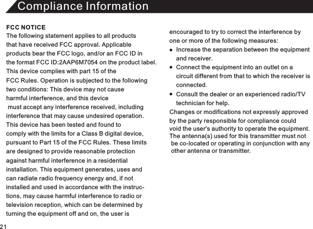 Compliance InformationThe following statement applies to all products that have received FCC approval. Applicable products bear the FCC logo, and/or an FCC ID in the format FCC ID:2AAP6M70  on the product label.This device complies with part 15 of the FCC Rules. Operation is subjected to the following two conditions: This device may not cause harmful interference, and this device must accept any interference received, including interference that may cause undesired operation. This device has been tested and found to comply with the limits for a Class B digital device, pursuant to Part 15 of the FCC Rules. These limitsare designed to provide reasonable protectionagainst harmful interference in a residential installation. This equipment generates, uses andcan radiate radio frequency energy and, if not installed and used in accordance with the instruc-tions, may cause harmful interference to radio or television reception, which can be determined by turning the equipment off and on, the user is54 encouraged to try to correct the interference by one or more of the following measures:          Increase the separation between the equipment     and receiver.     Connect the equipment into an outlet on a     circuit different from that to which the receiver is      connected.     Consult the dealer or an experienced radio/TV     technician for help. Changes or modifications not expressly approved  by the party responsible for compliance could void the user&apos;s authority to operate the equipment. The antenna(s) used for this transmitter must not  be co-located or operating in conjunction with any   other antenna or transmitter. FCC NOTICE21