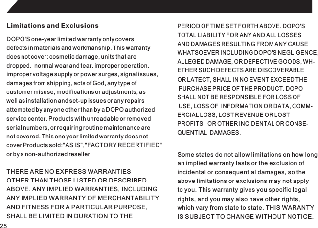 25Limitations and ExclusionsDOPO&apos;S one-year limited warranty only coversdefects in materials and workmanship. This warrantydoes not cover: cosmetic damage, units that aredropped,  normal wear and tear, improper operation,improper voltage supply or power surges, signal issues,damages from shipping, acts of God, any type ofcustomer misuse, modifications or adjustments, aswell as installation and set-up issues or any repairsattempted by anyone other than by a DOPO authorizedservice center. Products with unreadable or removedserial numbers, or requiring routine maintenance arenot covered. This one year limited warranty does notcover Products sold:&quot;AS IS&quot;,&quot;FACTORY RECERTIFIED&quot;or by a non-authorized reseller.PERIOD OF TIME SET FORTH ABOVE. DOPO&apos;STOTAL LIABILITY FOR ANY AND ALL LOSSESAND DAMAGES RESULTING FROM ANY CAUSEWHATSOEVER INCLUDING DOPO&apos;S NEGLIGENCE,ALLEGED DAMAGE, OR DEFECTIVE GOODS, WH-ETHER SUCH DEFECTS ARE DISCOVERABLE OR LATECT, SHALL IN NO EVENT EXCEED THE PURCHASE PRICE OF THE PRODUCT, DOPO SHALL NOT BE RESPONSIBLE FOR LOSS OF USE, LOSS OF  INFORMATION OR DATA, COMM-ERCIAL LOSS, LOST REVENUE OR LOST PROFITS,  OR OTHER INCIDENTAL OR CONSE-QUENTIAL  DAMAGES.THERE ARE NO EXPRESS WARRANTIESOTHER THAN THOSE LISTED OR DESCRIBEDABOVE. ANY IMPLIED WARRANTIES, INCLUDINGANY IMPLIED WARRANTY OF MERCHANTABILITYAND FITNESS FOR A PARTICULAR PURPOSE,SHALL BE LIMITED IN DURATION TO THESome states do not allow limitations on how longan implied warranty lasts or the exclusion ofincidental or consequential damages, so theabove limitations or exclusions may not applyto you. This warranty gives you specific legalrights, and you may also have other rights,which vary from state to state. THIS WARANTYIS SUBJECT TO CHANGE WITHOUT NOTICE.