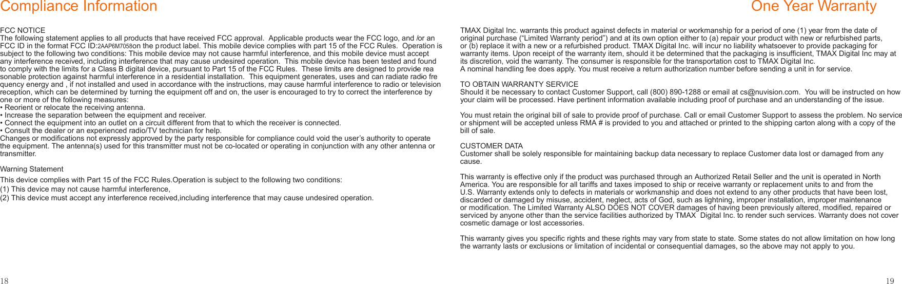 18Compliance InformationFCC NOTICEThe following statement applies to all products that have received FCC approval.  Applicable products wear the FCC logo, and /or an FCC ID in the format FCC ID:2AAP6M7058      on the product label. This mobile device complies with part 15 of the FCC Rules.  Operation is subject to the following two conditions: This mobile device may not cause harmful interference, and this mobile device must accept any interference received, including interference that may cause undesired operation.  This mobile device has been tested and found to comply with the limits for a Class B digital device, pursuant to Part 15 of the FCC Rules.  These limits are designed to provide rea-sonable protection against harmful interference in a residential installation.  This equipment generates, uses and can radiate radio fre-quency energy and , if not installed and used in accordance with the instructions, may cause harmful interference to radio or television reception, which can be determined by turning the equipment off and on, the user is encouraged to try to correct the interference by one or more of the following measures:• Reorient or relocate the receiving antenna.• Increase the separation between the equipment and receiver.• Connect the equipment into an outlet on a circuit different from that to which the receiver is connected.• Consult the dealer or an experienced radio/TV technician for help.Changes or modiﬁcations not expressly approved by the party responsible for compliance could void the user’s authority to operate the equipment. The antenna(s) used for this transmitter must not be co-located or operating in conjunction with any other antenna or transmitter.Warning Statement19One Year WarrantyTMAX Digital Inc. warrants this product against defects in material or workmanship for a period of one (1) year from the date of original purchase (“Limited Warranty period”) and at its own option either to (a) repair your product with new or refurbished parts, or (b) replace it with a new or a refurbished product. TMAX Digital Inc. will incur no liability whatsoever to provide packaging for warranty items. Upon receipt of the warranty item, should it be determined that the packaging is insufﬁcient, TMAX Digital Inc may at its discretion, void the warranty. The consumer is responsible for the transportation cost to TMAX Digital Inc. A nominal handling fee does apply. You must receive a return authorization number before sending a unit in for service.TO OBTAIN WARRANTY SERVICEShould it be necessary to contact Customer Support, call (800) 890-1288 or email at cs@nuvision.com.  You will be instructed on how your claim will be processed. Have pertinent information available including proof of purchase and an understanding of the issue.You must retain the original bill of sale to provide proof of purchase. Call or email Customer Support to assess the problem. No service or shipment will be accepted unless RMA # is provided to you and attached or printed to the shipping carton along with a copy of the bill of sale. CUSTOMER DATACustomer shall be solely responsible for maintaining backup data necessary to replace Customer data lost or damaged from any cause. This warranty is effective only if the product was purchased through an Authorized Retail Seller and the unit is operated in North America. You are responsible for all tariffs and taxes imposed to ship or receive warranty or replacement units to and from the U.S. Warranty extends only to defects in materials or workmanship and does not extend to any other products that have been lost, discarded or damaged by misuse, accident, neglect, acts of God, such as lightning, improper installation, improper maintenance or modiﬁcation. The Limited Warranty ALSO DOES NOT COVER damages of having been previously altered, modiﬁed, repaired or serviced by anyone other than the service facilities authorized by TMAX  Digital Inc. to render such services. Warranty does not cover cosmetic damage or lost accessories.This warranty gives you speciﬁc rights and these rights may vary from state to state. Some states do not allow limitation on how long the warranty lasts or exclusions or limitation of incidental or consequential damages, so the above may not apply to you.This device complies with Part 15 of the FCC Rules.Operation is subject to the following two conditions:(1) This device may not cause harmful interference,(2) This device must accept any interference received,including interference that may cause undesired operation.