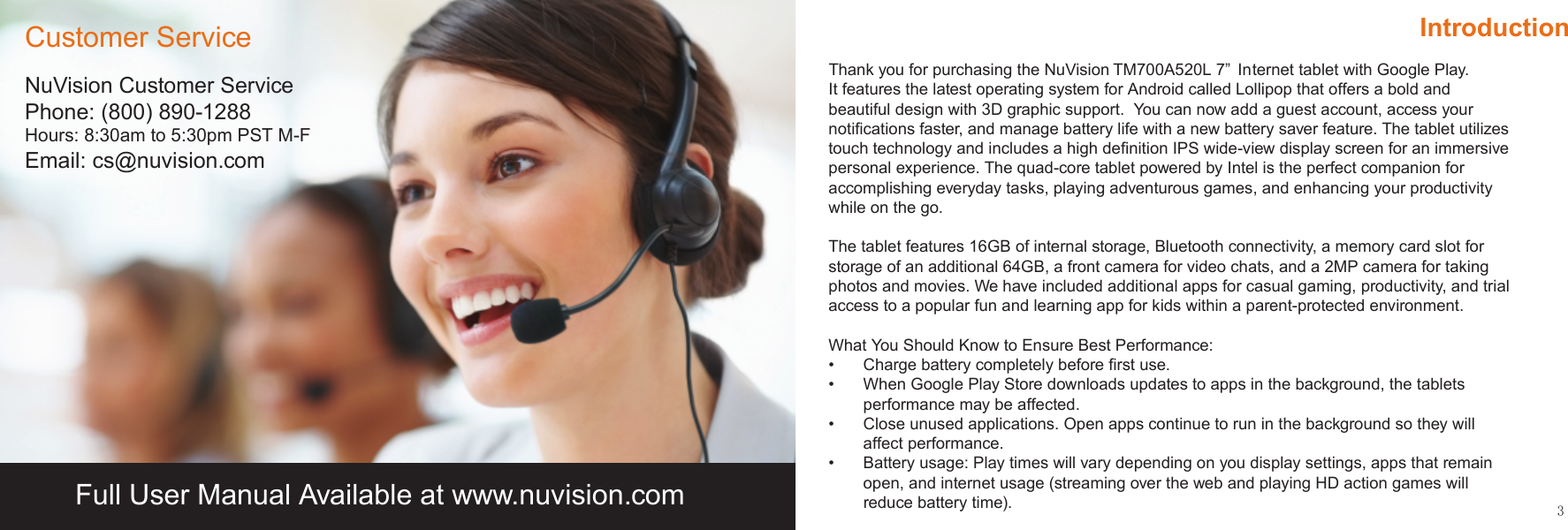 3IntroductionThank you for purchasing the NuVision         Internet tablet with Google Play.  It features the latest operating system for Android called Lollipop that offers a bold and beautiful design with 3D graphic support.  You can now add a guest account, access your notiﬁcations faster, and manage battery life with a new battery saver feature. The tablet utilizes touch technology and includes a high deﬁnition IPS wide-view display screen for an immersive personal experience. The quad-core tablet powered by Intel is the perfect companion for accomplishing everyday tasks, playing adventurous games, and enhancing your productivity while on the go. The tablet features 16GB of internal storage, Bluetooth connectivity, a memory card slot for storage of an additional 64GB, a front camera for video chats, and a 2MP camera for taking photos and movies. We have included additional apps for casual gaming, productivity, and trial access to a popular fun and learning app for kids within a parent-protected environment. What You Should Know to Ensure Best Performance:•  Charge battery completely before ﬁrst use.•  When Google Play Store downloads updates to apps in the background, the tablets performance may be affected.•  Close unused applications. Open apps continue to run in the background so they will affect performance.•  Battery usage: Play times will vary depending on you display settings, apps that remain open, and internet usage (streaming over the web and playing HD action games will reduce battery time).NuVision Customer ServicePhone: (800) 890-1288Hours: 8:30am to 5:30pm PST M-FEmail: cs@nuvision.comCustomer ServiceFull User Manual Available at www.nuvision.comTM700A520L 7”