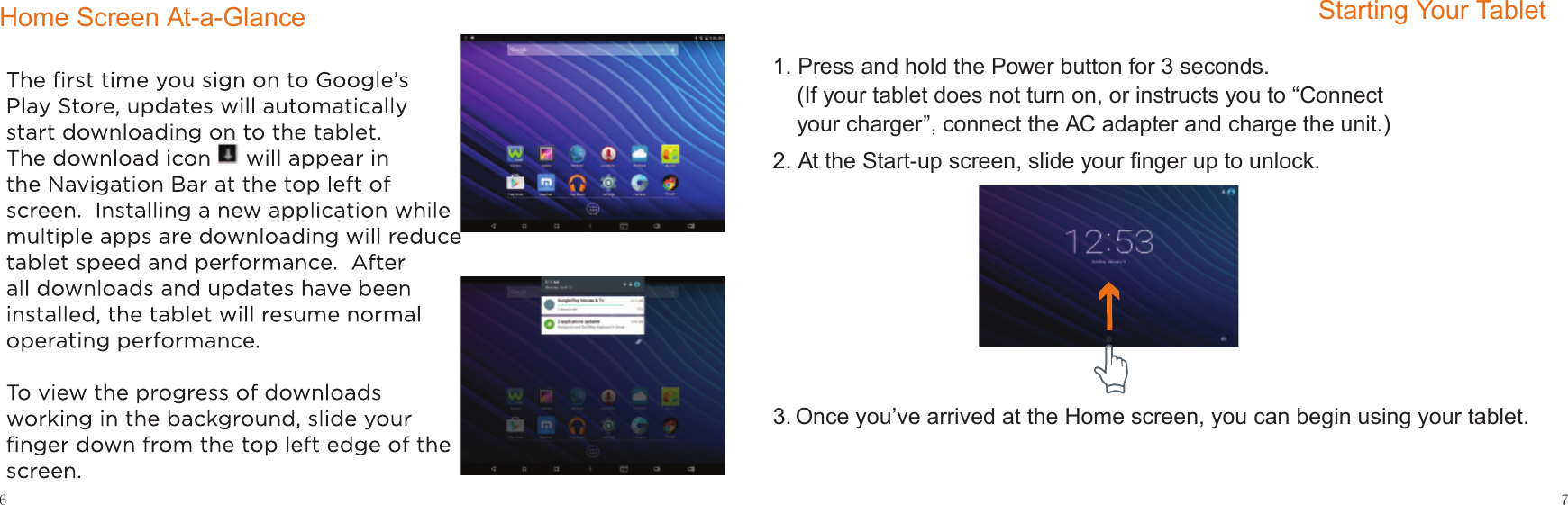 7Starting Your Tablet6Home Screen At-a-Glance1. Press and hold the Power button for 3 seconds. (If your tablet does not turn on, or instructs you to “Connect your charger”, connect the AC adapter and charge the unit.)2. At the Start-up screen, slide your ﬁnger up to unlock.3. Once you’ve arrived at the Home screen, you can begin using your tablet.