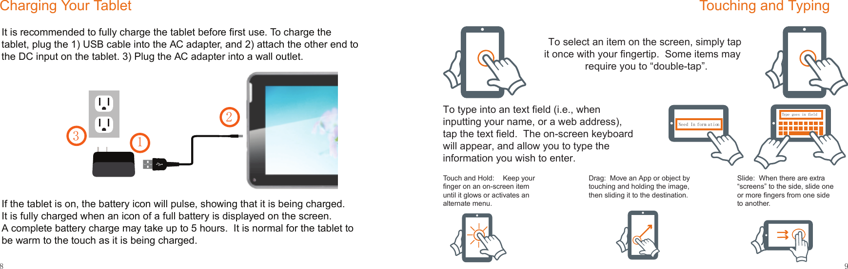 1238Charging Your Tablet9Touching and TypingType goes in fieldNeed In form ationType goes in fieldNeed In form ationType goes in fieldNeed In form ationType goes in fieldNeed In form ationType goes in fieldNeed In form ationNeed In form ationTo select an item on the screen, simply tap it once with your ﬁngertip.  Some items may require you to “double-tap”.To type into an text ﬁeld (i.e., when inputting your name, or a web address), tap the text ﬁeld.  The on-screen keyboard will appear, and allow you to type the information you wish to enter.Touch and Hold:  Keep your ﬁnger on an on-screen item until it glows or activates an alternate menu.Drag:  Move an App or object by touching and holding the image, then sliding it to the destination.Slide:  When there are extra “screens” to the side, slide one or more ﬁngers from one side to another.It is recommended to fully charge the tablet before ﬁrst use. To charge the tablet, plug the 1) USB cable into the AC adapter, and 2) attach the other end to the DC input on the tablet. 3) Plug the AC adapter into a wall outlet.  If the tablet is on, the battery icon will pulse, showing that it is being charged.  It is fully charged when an icon of a full battery is displayed on the screen. A complete battery charge may take up to 5 hours.  It is normal for the tablet to be warm to the touch as it is being charged.  