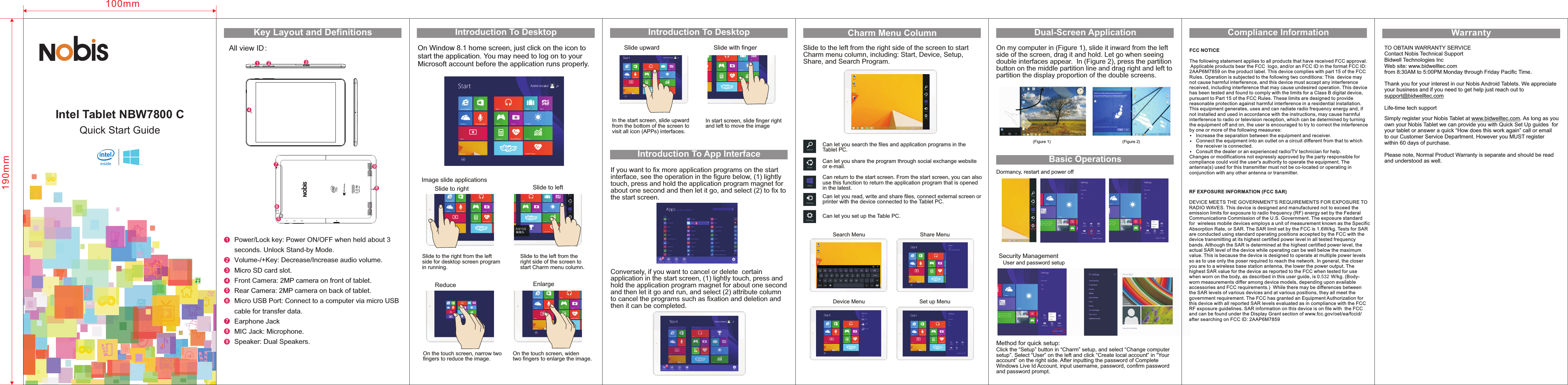 Power/Lock key: Power ON/OFF when held about 3 seconds. Unlock Stand-by Mode.Front CameraVolume-/+Key: Decrease/Increase audio volume.Micro SD card slot.: 2MP camera on front of tablet.Rear Camera: 2MP camera on back of tablet.Micro USB Port: Connect to a computer via micro USB cable for transfer data.Earphone JackMIC Jack: Microphone.Speaker: Dual Speakers.1243Key Layout and Definitions Introduction To DesktopSlide to right Slide to the right from the left side for desktop screen program in running.           Slide to leftImage slide applicationsSlide to the left from the right side of the screen to start Charm menu column.On Window 8.1 home screen, just click on the icon to start the application. You may need to log on to your Microsoft account before the application runs properly. Introduction To DesktopIntroduction To App Interface Slide with fingerSlide upward In the start screen, slide upward from the bottom of the screen to visit all icon (APPs) interfaces.  In start screen, slide finger right and left to move the image Enlarge12If you want to fix more application programs on the start interface, see the operation in the figure below, (1) lightly touch, press and hold the application program magnet for about one second and then let it go, and select (2) to fix tothe start screen.  Charm Menu ColumnSlide to the left from the right side of the screen to start Charm menu column, including: Start, Device, Setup, Share, and Search Program. Conversely, if you want to cancel or delete  certain application in the start screen, (1) lightly touch, press and hold the application program magnet for about one second and then let it go and run, and select (2) attribute column to cancel the programs such as fixation and deletion and then it can be completed. 12Can let you search the files and application programs in the Tablet PC.Can let you share the program through social exchange website or e-mail.Can return to the start screen. From the start screen, you can also use this function to return the application program that is opened in the latest. Can let you read, write and share files, connect external screen or printer with the device connected to the Tablet PC. Can let you set up the Table PC.Search MenuDevice Menu 190mm100mmQuick Start Guide  Intel  Tablet  NBW7800  CAll view ID：124536789On the touch screen, narrow two fingers to reduce the image.  On the touch screen, widen two fingers to enlarge the image.Share MenuSet up MenuDual-Screen Application   On my computer in (Figure 1), slide it inward from the left side of the screen, drag it and hold. Let go when seeing double interfaces appear.  In (Figure 2), press the partitionbutton on the middle partition line and drag right and left to partition the display proportion of the double screens. (Figure 1)  (Figure 2) Dormancy, restart and power offSecurity Management     User and password setupMethod for quick setup:Click the “Setup” button in “Charm” setup, and select “Change computer setup”. Select “User” on the left and click “Create local account” in “Your account” on the right side. After inputting the password of Complete Windows Live Id Account, input username, password, confirm password and password prompt.  Basic OperationsThank you for your interest in our Nobis Android Tablets. We appreciate your business and if you need to get help just reach out to support@bidwelltec.comLife-time tech supportWarrantyTO OBTAIN WARRANTY SERVICEBidwell Technologies IncWeb site: www.bidwelltec.comfrom 8:30AM to 5:00PM Monday through Friday Pacific Time.Contact Nobis Technical SupportReduce   MICMODEL: NBW7800 CFCC ID:2AAP6M7859INPUT: DC 5V/2A MADE IN CHINA57698Simply register your Nobis Tablet at www.bidwelltec.com. As long as you own your Nobis Tablet we can provide you with Quick Set Up guides  for your tablet or answer a quick “How does this work again” call or email to our Customer Service Department. However you MUST register within 60 days of purchase.Please note, Normal Product Warranty is separate and should be read and understood as well.FCC NOTICEThe following statement applies to all products that have received FCC approval. Applicable products bear the FCC  logo, and/or an FCC ID in the format FCC ID:2AAP6M7859 on the product label. This device complies with part 15 of the FCC Rules. Operation is subjected to the following two conditions: This  device may not cause harmful interference, and this device must accept any interference received, including interference that may cause undesired operation. This device has been tested and found to comply with the limits for a Class B digital device, pursuant to Part 15 of the FCC Rules. These limits are designed to provide reasonable protection against harmful interference in a residential installation. This equipment generates, uses and can radiate radio frequency energy and, if not installed and used in accordance with the instructions, may cause harmful interference to radio or television reception, which can be determined by turning the equipment off and on, the user is encouraged to try to correct the interference by one or more of the following measures:          Increase the separation between the equipment and receiver.     Connect the equipment into an outlet on a circuit different from that to which      the receiver is connected.     Consult the dealer or an experienced radio/TV technician for help.Changes or modifications not expressly approved by the party responsible for compliance could void the user&apos;s authority to operate the equipment. The antenna(s) used for this transmitter must not be co-located or operating in conjunction with any other antenna or transmitter. RF EXPOSURE INFORMATION (FCC SAR)DEVICE MEETS THE GOVERNMENT&apos;S REQUIREMENTS FOR EXPOSURE TO RADIO WAVES. This device is designed and manufactured not to exceed the emission limits for exposure to radio frequency (RF) energy set by the Federal Communications Commission of the U.S. Government. The exposure standard for  wireless mobile devices employs a unit of measurement known as the Specific Absorption Rate, or SAR. The SAR limit set by the FCC is 1.6W/kg. Tests for SAR are conducted using standard operating positions accepted by the FCC with the device transmitting at its highest certified power level in all tested frequency bands. Although the SAR is determined at the highest certified power level, the actual SAR level of the device while operating can be well below the maximum value. This is because the device is designed to operate at multiple power levels so as to use only the poser required to reach the network. In general, the closer you are to a wireless base station antenna, the lower the power output. The highest SAR value for the device as reported to the FCC when tested for use when worn on the body, as described in this user guide, is   W/kg. (Body-worn measurements differ among device models, depending upon available accessories and FCC requirements.)  While there may be differences betweenthe SAR levels of various devices and at various positions, they all meet the government requirement. The FCC has granted an Equipment Authorization for this device with all reported SAR levels evaluated as in compliance with the FCC RF exposure guidelines. SAR information on this device is on file with  the FCCand can be found under the Display Grant section of www.fcc.gov/oet/ea/fccid/ after searching on FCC ID: 2AAP6M7859 0.532Compliance Information