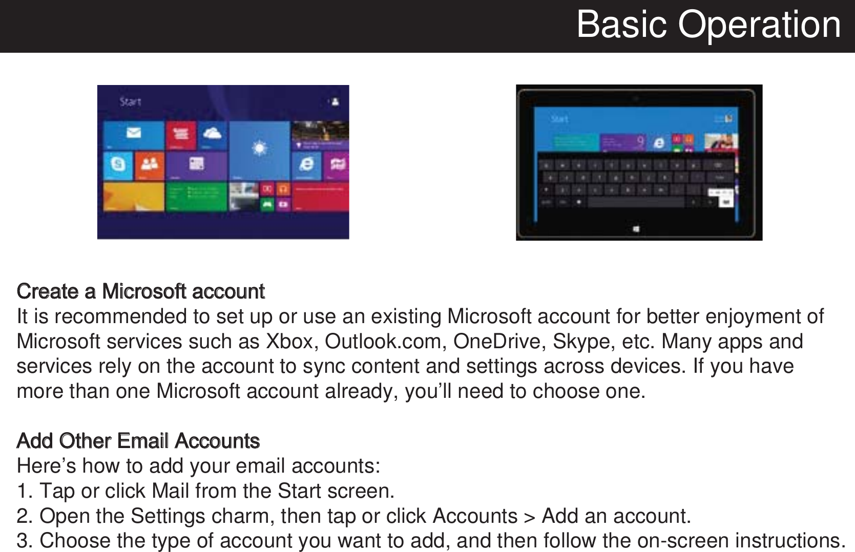 Basic OperationCreate a Microsoft accountIt is recommended to set up or use an existing Microsoft account for better enjoyment of Microsoft services such as Xbox, Outlook.com, OneDrive, Skype, etc. Many apps and services rely on the account to sync content and settings across devices. If you have more than one Microsoft account already, you’ll need to choose one.Add Other Email AccountsHere’s how to add your email accounts:1. Tap or click Mail from the Start screen.2. Open the Settings charm, then tap or click Accounts &gt; Add an account.3. Choose the type of account you want to add, and then follow the on-screen instructions. 