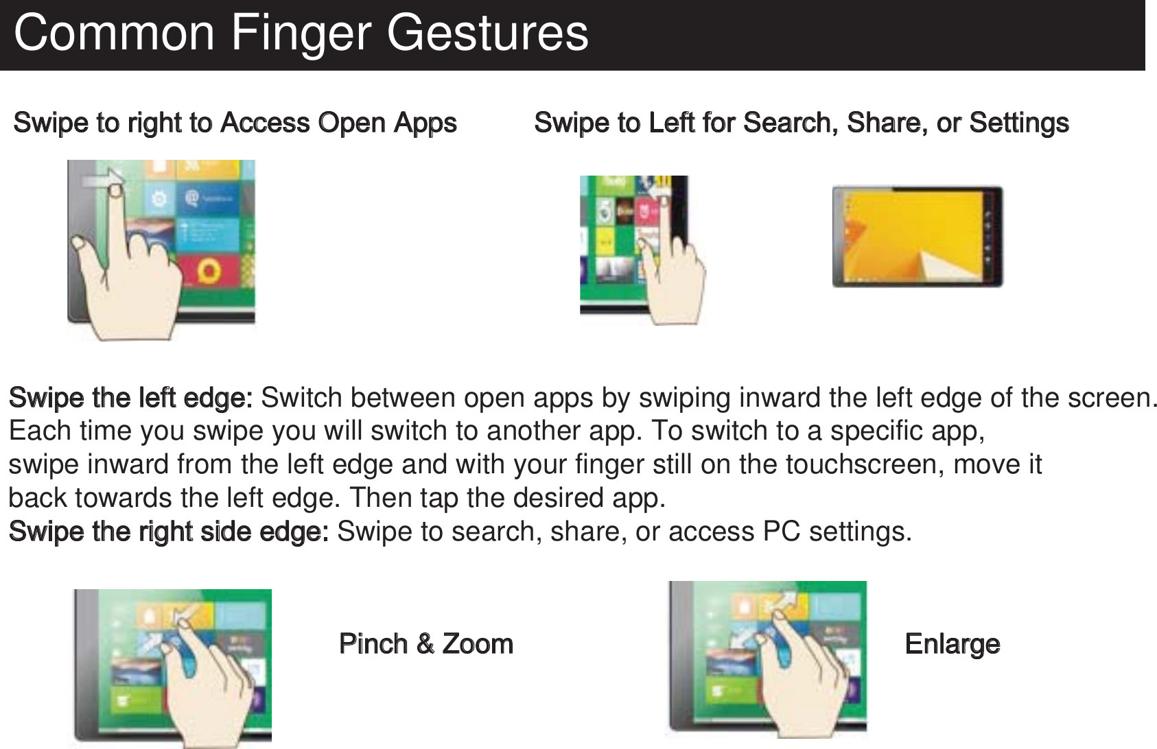 Common Finger GesturesSwipe to right to Access Open AppsSwipe the left edge: Switch between open apps by swiping inward the left edge of the screen. Each time you swipe you will switch to another app. To switch to a specific app, swipe inward from the left edge and with your finger still on the touchscreen, move itback towards the left edge. Then tap the desired app.Swipe the right side edge: Swipe to search, share, or access PC settings.Swipe to Left for Search, Share, or SettingsPinch &amp; Zoom Enlarge