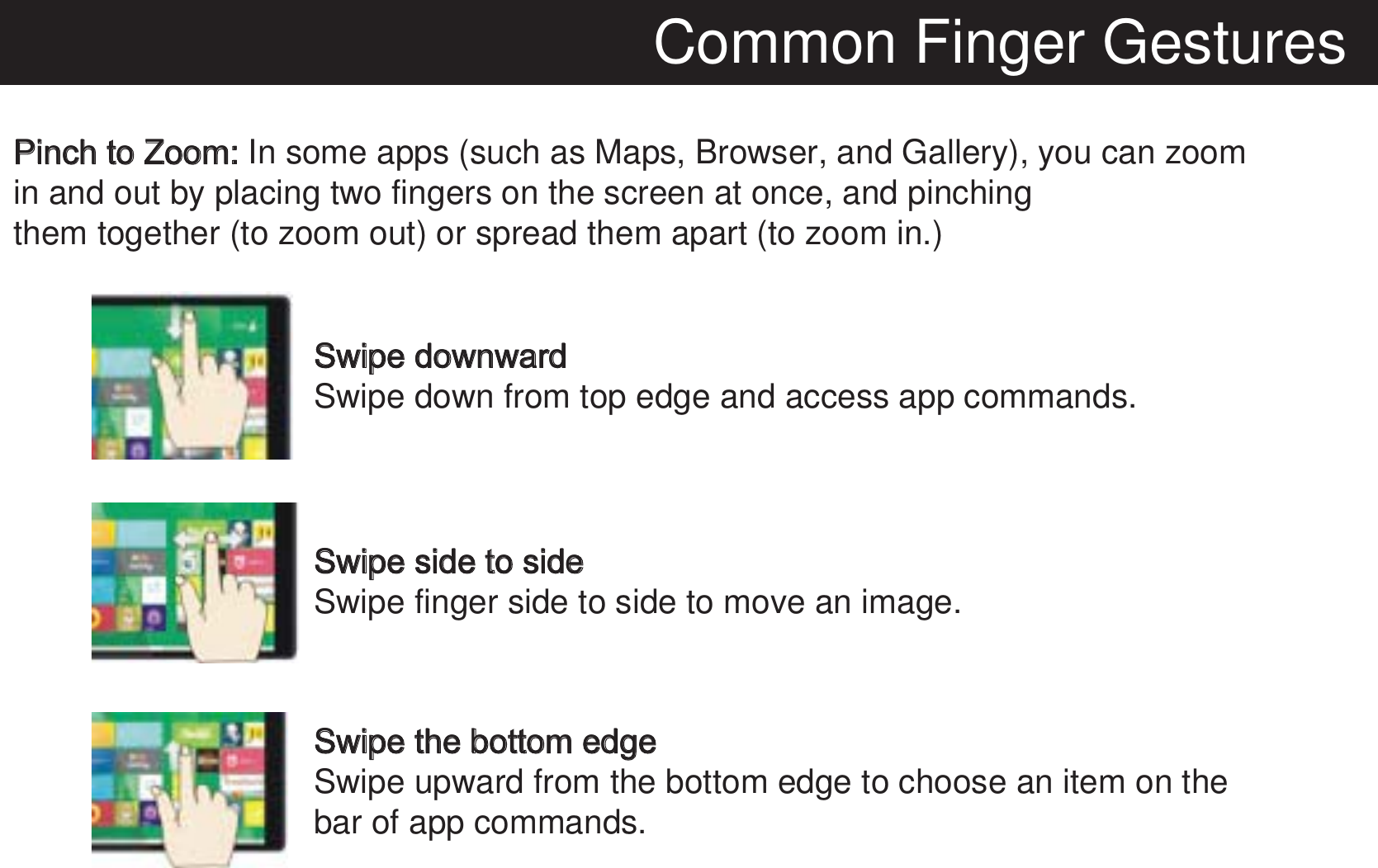 Common Finger GesturesPinch to Zoom: In some apps (such as Maps, Browser, and Gallery), you can zoom in and out by placing two fingers on the screen at once, and pinching them together (to zoom out) or spread them apart (to zoom in.) Swipe downwardSwipe down from top edge and access app commands.Swipe side to sideSwipe finger side to side to move an image.Swipe the bottom edgeSwipe upward from the bottom edge to choose an item on thebar of app commands.