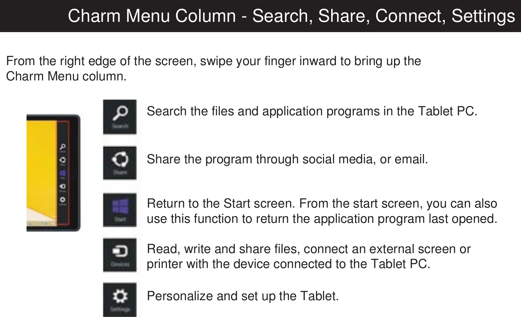 Charm Menu Column - Search, Share, Connect, SettingsFrom the right edge of the screen, swipe your finger inward to bring up theCharm Menu column.Search the files and application programs in the Tablet PC.Share the program through social media, or email.Return to the Start screen. From the start screen, you can also use this function to return the application program last opened.Read, write and share files, connect an external screen or printer with the device connected to the Tablet PC.Personalize and set up the Tablet.