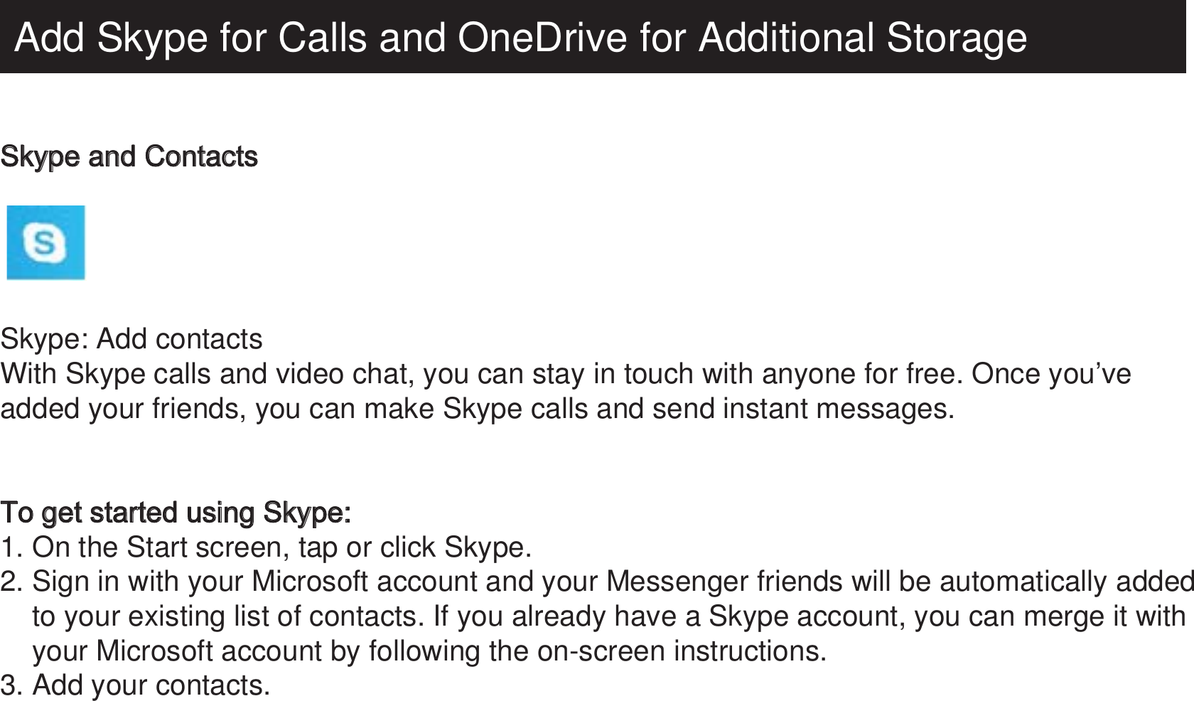 Add Skype for Calls and OneDrive for Additional StorageSkype and Contacts  Skype: Add contactsWith Skype calls and video chat, you can stay in touch with anyone for free. Once you’ve added your friends, you can make Skype calls and send instant messages.To get started using Skype:1. On the Start screen, tap or click Skype.2. Sign in with your Microsoft account and your Messenger friends will be automatically added     to your existing list of contacts. If you already have a Skype account, you can merge it with     your Microsoft account by following the on-screen instructions.3. Add your contacts.