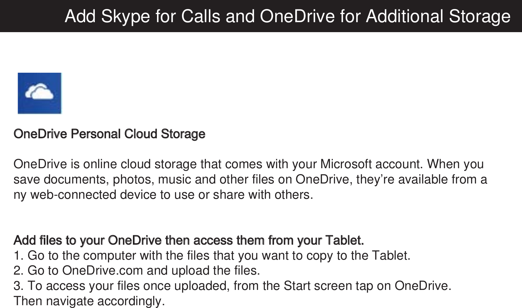 Add Skype for Calls and OneDrive for Additional StorageOneDrive Personal Cloud StorageOneDrive is online cloud storage that comes with your Microsoft account. When you save documents, photos, music and other files on OneDrive, they’re available from any web-connected device to use or share with others.Add files to your OneDrive then access them from your Tablet.1. Go to the computer with the files that you want to copy to the Tablet.2. Go to OneDrive.com and upload the files.3. To access your files once uploaded, from the Start screen tap on OneDrive.Then navigate accordingly. 