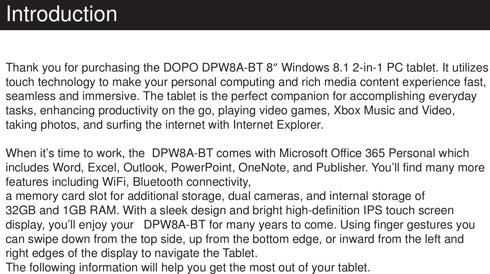 IntroductionThank you for purchasing the DOPO DPW8A-BT 8” Windows 8.1 2-in-1 PC tablet. It utilizes touch technology to make your personal computing and rich media content experience fast, seamless and immersive. The tablet is the perfect companion for accomplishing everyday tasks, enhancing productivity on the go, playing video games, Xbox Music and Video, taking photos, and surfing the internet with Internet Explorer.When it’s time to work, the  DPW8A-BT comes with Microsoft Office 365 Personal which includes Word, Excel, Outlook, PowerPoint, OneNote, and Publisher. You’ll find many more features including WiFi, Bluetooth connectivity,  a memory card slot for additional storage, dual cameras, and internal storage of 32GB and 1GB RAM. With a sleek design and bright high-definition IPS touch screen display, you’ll enjoy your   DPW8A-BT for many years to come. Using finger gestures you can swipe down from the top side, up from the bottom edge, or inward from the left and right edges of the display to navigate the Tablet.The following information will help you get the most out of your tablet.