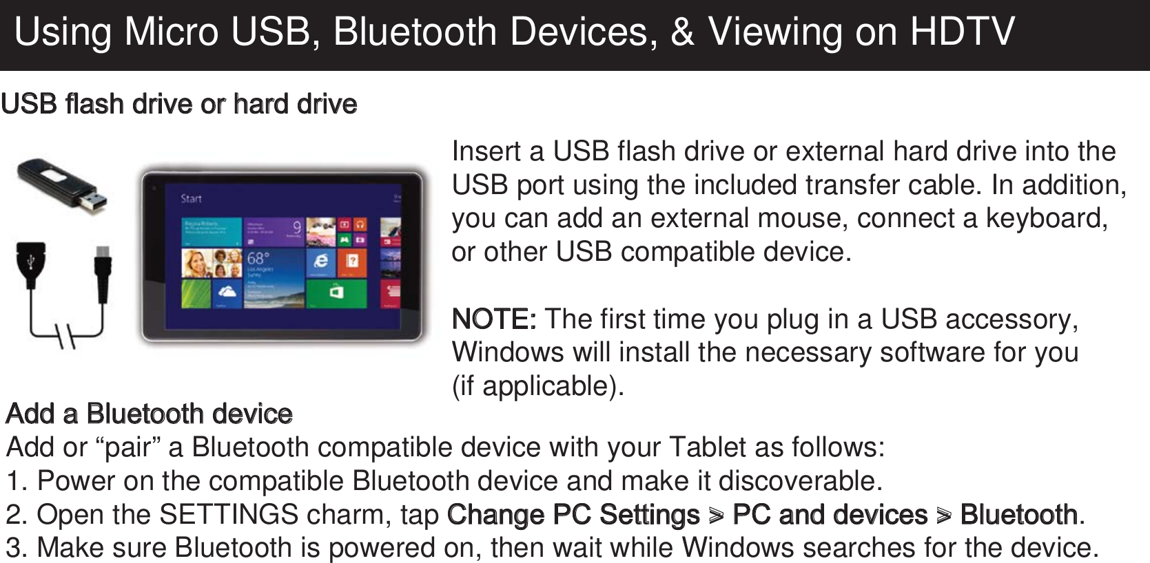 Using Micro USB, Bluetooth Devices, &amp; Viewing on HDTVUSB flash drive or hard drive Insert a USB flash drive or external hard drive into the USB port using the included transfer cable. In addition, you can add an external mouse, connect a keyboard, or other USB compatible device.NOTE: The first time you plug in a USB accessory, Windows will install the necessary software for you(if applicable).Add a Bluetooth deviceAdd or “pair” a Bluetooth compatible device with your Tablet as follows:1. Power on the compatible Bluetooth device and make it discoverable.2. Open the SETTINGS charm, tap Change PC Settings &gt; PC and devices &gt; Bluetooth.3. Make sure Bluetooth is powered on, then wait while Windows searches for the device.