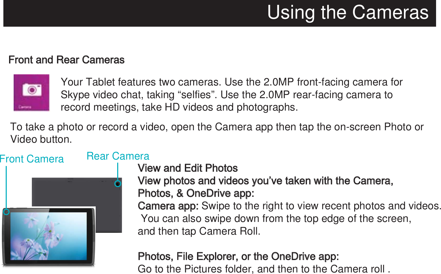 Using the CamerasFront and Rear Cameras  Your Tablet features two cameras. Use the 2.0MP front-facing camera for Skype video chat, taking “selfies”. Use the 2.0MP rear-facing camera to record meetings, take HD videos and photographs.To take a photo or record a video, open the Camera app then tap the on-screen Photo or Video button.View and Edit PhotosView photos and videos you’ve taken with the Camera, Photos, &amp; OneDrive app:Camera app: Swipe to the right to view recent photos and videos. You can also swipe down from the top edge of the screen, and then tap Camera Roll.Photos, File Explorer, or the OneDrive app:Go to the Pictures folder, and then to the Camera roll .Front Camera Rear Camera
