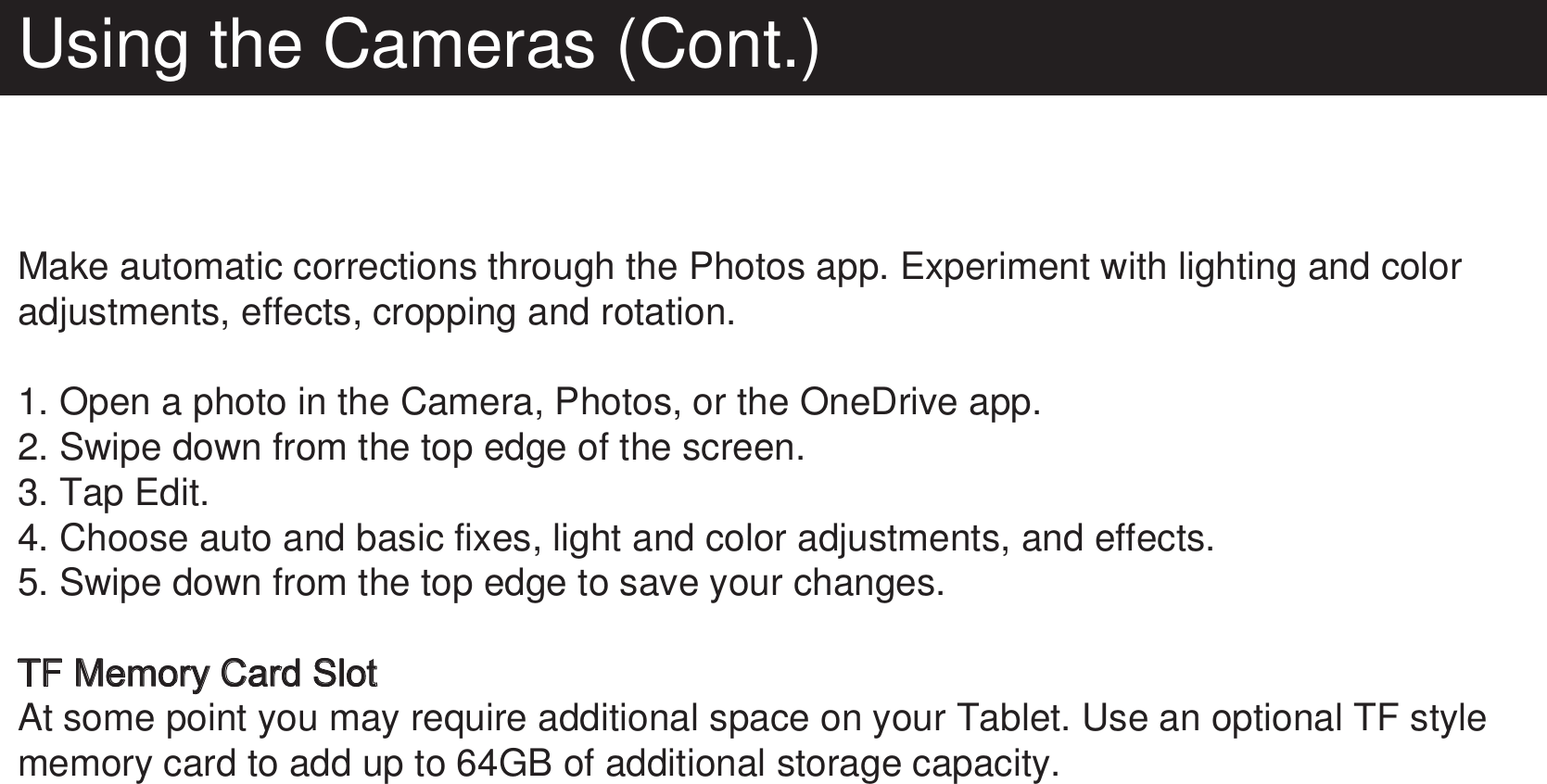 Using the Cameras (Cont.)Make automatic corrections through the Photos app. Experiment with lighting and color adjustments, effects, cropping and rotation.1. Open a photo in the Camera, Photos, or the OneDrive app.2. Swipe down from the top edge of the screen.3. Tap Edit.4. Choose auto and basic fixes, light and color adjustments, and effects.5. Swipe down from the top edge to save your changes.TF Memory Card SlotAt some point you may require additional space on your Tablet. Use an optional TF style memory card to add up to 64GB of additional storage capacity. 