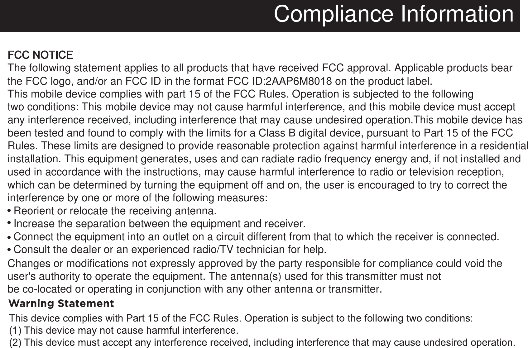 Compliance InformationFCC NOTICEThe following statement applies to all products that have received FCC approval. Applicable products bear   the FCC logo, and/or an FCC ID in the format FCC ID:2AAP6M80 on the product label.This mobile device complies with part 15 of the FCC Rules. Operation is subjected to the following two conditions: This mobile device may not cause harmful interference, and this mobile device must accept any interference received, including interference that may cause undesired operation.This mobile device has been tested and found to comply with the limits for a Class B digital device, pursuant to Part 15 of the FCC Rules. These limits are designed to provide reasonable protection against harmful interference in a residentialinstallation. This equipment generates, uses and can radiate radio frequency energy and, if not installed and used in accordance with the instructions, may cause harmful interference to radio or television reception,which can be determined by turning the equipment off and on, the user is encouraged to try to correct the interference by one or more of the following measures:  Reorient or relocate the receiving antenna.  Increase the separation between the equipment and receiver.  Connect the equipment into an outlet on a circuit different from that to which the receiver is connected.  Consult the dealer or an experienced radio/TV technician for help. Changes or modifications not expressly approved by the party responsible for compliance could void the user&apos;s authority to operate the equipment. The antenna(s) used for this transmitter must notbe co-located or operating in conjunction with any other antenna or transmitter.