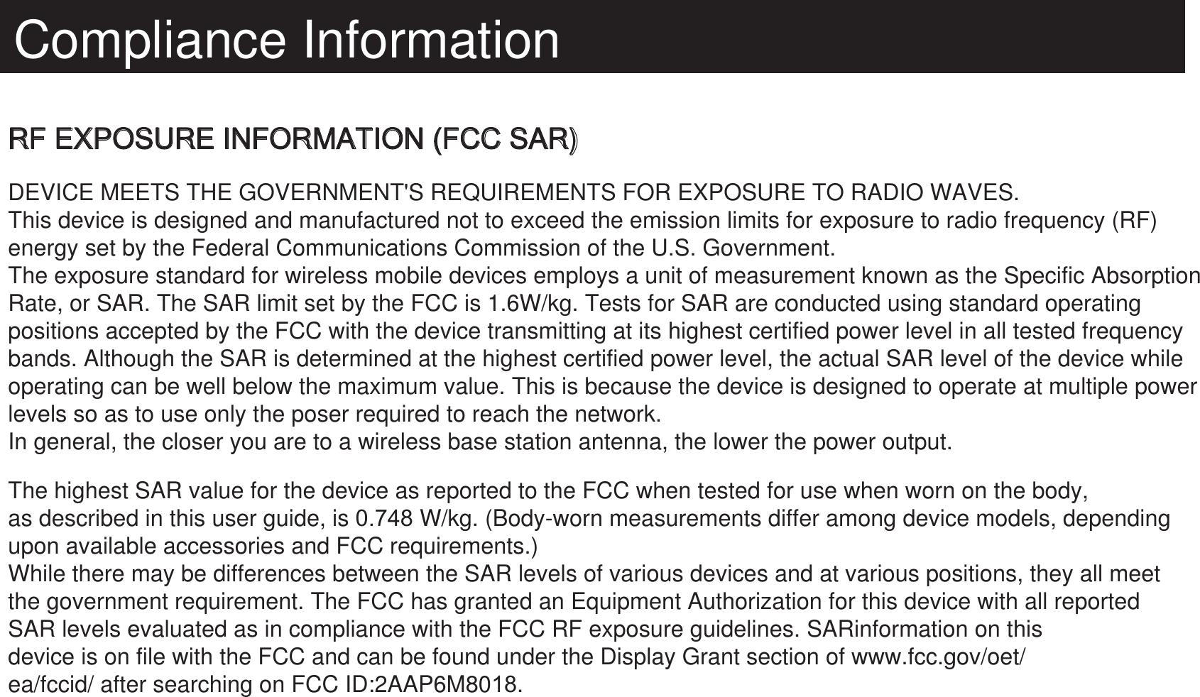 Compliance InformationRF EXPOSURE INFORMATION (FCC SAR)DEVICE MEETS THE GOVERNMENT&apos;S REQUIREMENTS FOR EXPOSURE TO RADIO WAVES.This device is designed and manufactured not to exceed the emission limits for exposure to radio frequency (RF) energy set by the Federal Communications Commission of the U.S. Government.The exposure standard for wireless mobile devices employs a unit of measurement known as the Specific AbsorptionRate, or SAR. The SAR limit set by the FCC is 1.6W/kg. Tests for SAR are conducted using standard operating positions accepted by the FCC with the device transmitting at its highest certified power level in all tested frequencybands. Although the SAR is determined at the highest certified power level, the actual SAR level of the device while operating can be well below the maximum value. This is because the device is designed to operate at multiple powerlevels so as to use only the poser required to reach the network.In general, the closer you are to a wireless base station antenna, the lower the power output.The highest SAR value for the device as reported to the FCC when tested for use when worn on the body, as described in this user guide, is 0.748 W/kg. (Body-worn measurements differ among device models, depending upon available accessories and FCC requirements.)While there may be differences between the SAR levels of various devices and at various positions, they all meet the government requirement. The FCC has granted an Equipment Authorization for this device with all reported SAR levels evaluated as in compliance with the FCC RF exposure guidelines. SARinformation on thisdevice is on file with the FCC and can be found under the Display Grant section of www.fcc.gov/oet/ea/fccid/ after searching on FCC ID:2AAP6M80.