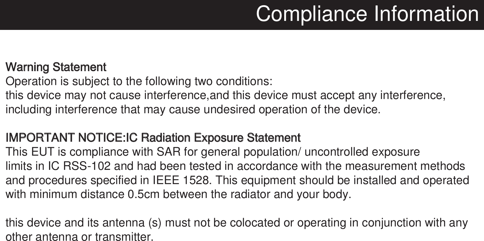 Compliance InformationWarning StatementOperation is subject to the following two conditions:this device may not cause interference,and this device must accept any interference,including interference that may cause undesired operation of the device.IMPORTANT NOTICE:IC Radiation Exposure StatementThis EUT is compliance with SAR for general population/ uncontrolled exposure limits in IC RSS-102 and had been tested in accordance with the measurement methods and procedures specified in IEEE 1528. This equipment should be installed and operatedwith minimum distance 0.5cm between the radiator and your body.this device and its antenna (s) must not be colocated or operating in conjunction with anyother antenna or transmitter. 