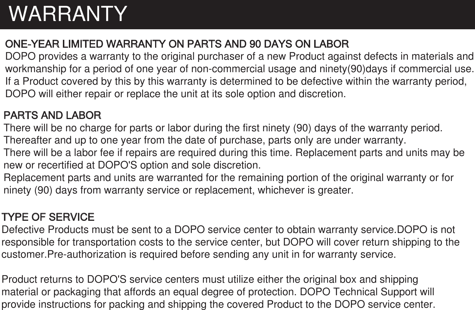 WARRANTYONE-YEAR LIMITED WARRANTY ON PARTS AND 90 DAYS ON LABORDOPO provides a warranty to the original purchaser of a new Product against defects in materials and workmanship for a period of one year of non-commercial usage and ninety(90)days if commercial use.If a Product covered by this by this warranty is determined to be defective within the warranty period, DOPO will either repair or replace the unit at its sole option and discretion. PARTS AND LABORThere will be no charge for parts or labor during the first ninety (90) days of the warranty period. Thereafter and up to one year from the date of purchase, parts only are under warranty. There will be a labor fee if repairs are required during this time. Replacement parts and units may be new or recertified at DOPO&apos;S option and sole discretion.Replacement parts and units are warranted for the remaining portion of the original warranty or for ninety (90) days from warranty service or replacement, whichever is greater.TYPE OF SERVICEDefective Products must be sent to a DOPO service center to obtain warranty service.DOPO is notresponsible for transportation costs to the service center, but DOPO will cover return shipping to the customer.Pre-authorization is required before sending any unit in for warranty service.Product returns to DOPO&apos;S service centers must utilize either the original box and shipping material or packaging that affords an equal degree of protection. DOPO Technical Support will  provide instructions for packing and shipping the covered Product to the DOPO service center.