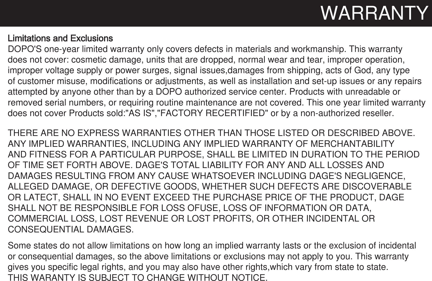 WARRANTYLimitations and ExclusionsDOPO&apos;S one-year limited warranty only covers defects in materials and workmanship. This warrantydoes not cover: cosmetic damage, units that are dropped, normal wear and tear, improper operation,improper voltage supply or power surges, signal issues,damages from shipping, acts of God, any typeof customer misuse, modifications or adjustments, as well as installation and set-up issues or any repairsattempted by anyone other than by a DOPO authorized service center. Products with unreadable or  removed serial numbers, or requiring routine maintenance are not covered. This one year limited warranty  does not cover Products sold:&quot;AS IS&quot;,&quot;FACTORY RECERTIFIED&quot; or by a non-authorized reseller. THERE ARE NO EXPRESS WARRANTIES OTHER THAN THOSE LISTED OR DESCRIBED ABOVE. ANY IMPLIED WARRANTIES, INCLUDING ANY IMPLIED WARRANTY OF MERCHANTABILITYAND FITNESS FOR A PARTICULAR PURPOSE, SHALL BE LIMITED IN DURATION TO THE PERIODOF TIME SET FORTH ABOVE. DAGE&apos;S TOTAL LIABILITY FOR ANY AND ALL LOSSES AND DAMAGES RESULTING FROM ANY CAUSE WHATSOEVER INCLUDING DAGE&apos;S NEGLIGENCE,ALLEGED DAMAGE, OR DEFECTIVE GOODS, WHETHER SUCH DEFECTS ARE DISCOVERABLEOR LATECT, SHALL IN NO EVENT EXCEED THE PURCHASE PRICE OF THE PRODUCT, DAGESHALL NOT BE RESPONSIBLE FOR LOSS OFUSE, LOSS OF INFORMATION OR DATA,COMMERCIAL LOSS, LOST REVENUE OR LOST PROFITS, OR OTHER INCIDENTAL OR CONSEQUENTIAL DAMAGES.Some states do not allow limitations on how long an implied warranty lasts or the exclusion of incidental or consequential damages, so the above limitations or exclusions may not apply to you. This warranty gives you specific legal rights, and you may also have other rights,which vary from state to state. THIS WARANTY IS SUBJECT TO CHANGE WITHOUT NOTICE.