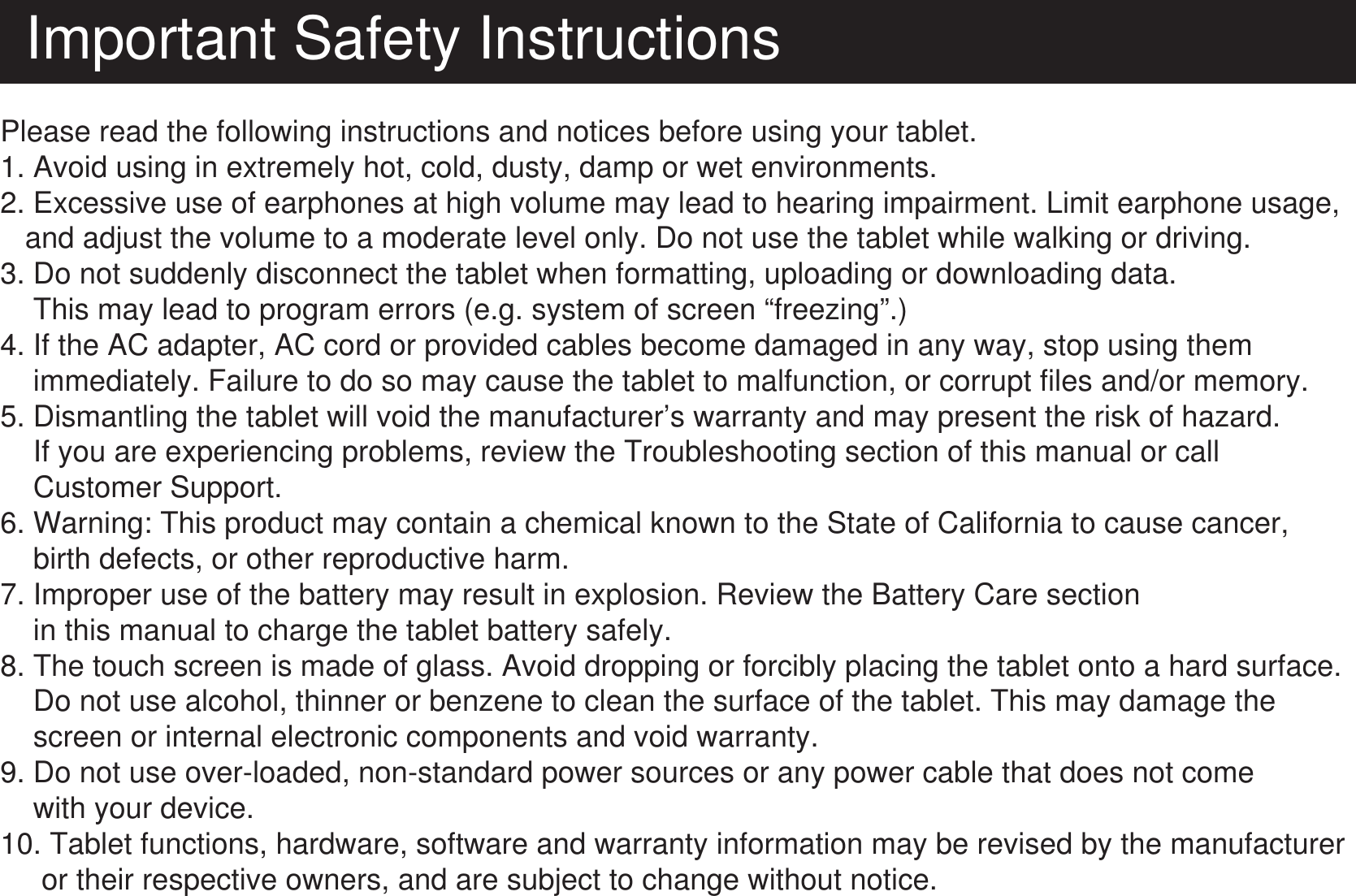 Important Safety InstructionsPlease read the following instructions and notices before using your tablet.1. Avoid using in extremely hot, cold, dusty, damp or wet environments.2. Excessive use of earphones at high volume may lead to hearing impairment. Limit earphone usage,    and adjust the volume to a moderate level only. Do not use the tablet while walking or driving.3. Do not suddenly disconnect the tablet when formatting, uploading or downloading data.    This may lead to program errors (e.g. system of screen “freezing”.)     4. If the AC adapter, AC cord or provided cables become damaged in any way, stop using them     immediately. Failure to do so may cause the tablet  to malfunction, or corrupt files and/or memory.5. Dismantling the tablet will void the manufacturer’s warranty and may present the risk of hazard.    If you are experiencing problems, review the Troubleshooting section of this manual or call     Customer Support.6. Warning: This product may contain a chemical known to the State of California to cause cancer,    birth defects, or other reproductive harm.7. Improper use of the battery may result in explosion. Review the Battery Care section     in this manual to charge the tablet battery safely.8. The touch screen is made of glass. Avoid dropping or forcibly placing the tablet onto a hard surface.    Do not use alcohol, thinner or benzene to clean the surface of the tablet. This may damage the     screen or internal electronic components and void warranty.9. Do not use over-loaded, non-standard power sources or any power cable that does not come    with your device.10. Tablet functions, hardware, software and warranty information may be revised by the manufacturer     or their respective owners, and are subject to change without notice.