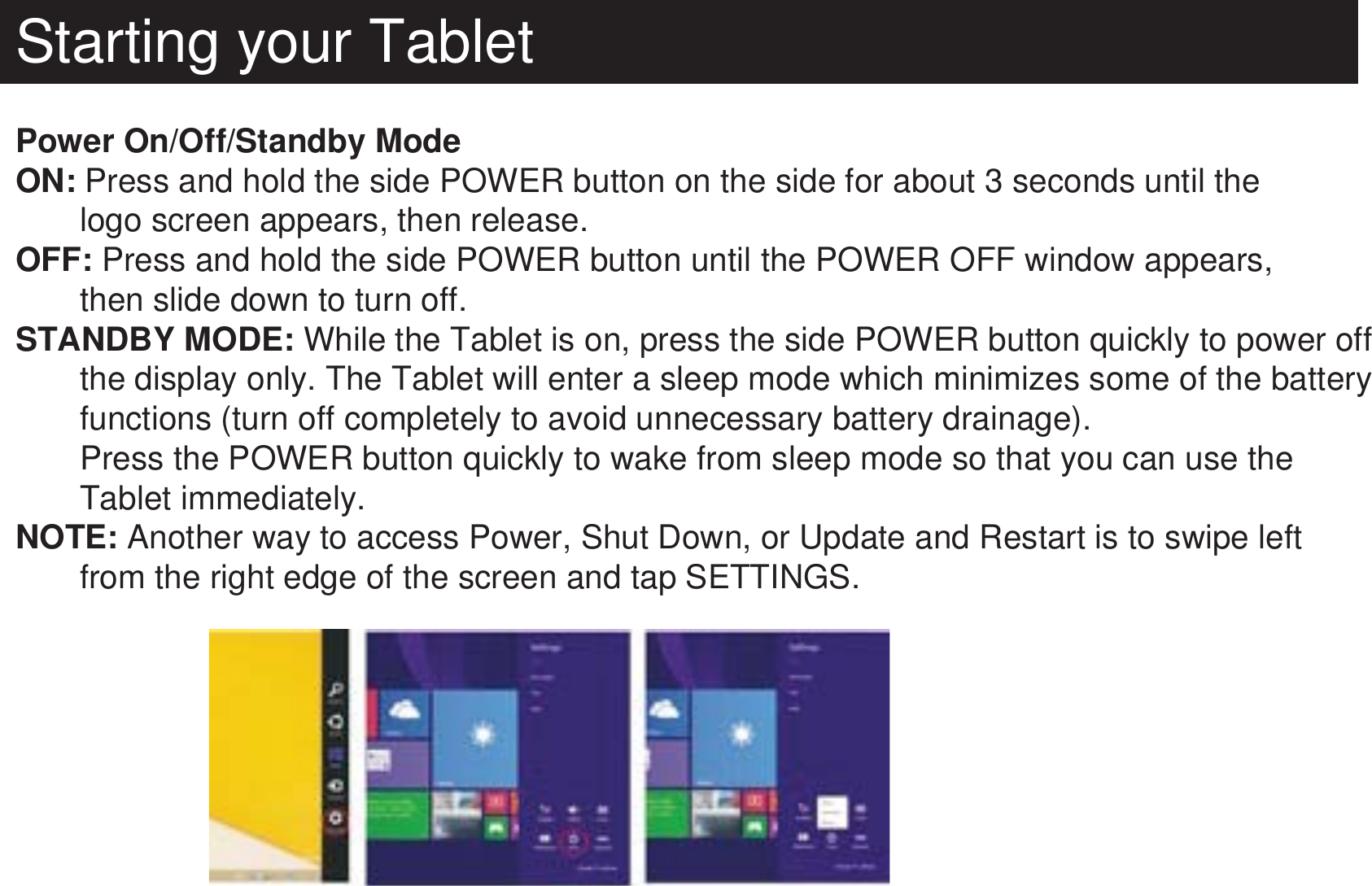 Starting your TabletPower On/Off/Standby ModeON: Press and hold the side POWER button on the side for about 3 seconds until the        logo screen appears, then release.OFF: Press and hold the side POWER button until the POWER OFF window appears,        then slide down to turn off.STANDBY MODE: While the Tablet is on, press the side POWER button quickly to power off        the display only. The Tablet will enter a sleep mode which minimizes some of the battery       functions (turn off completely to avoid unnecessary battery drainage).       Press the POWER button quickly to wake from sleep mode so that you can use the        Tablet immediately.NOTE: Another way to access Power, Shut Down, or Update and Restart is to swipe left        from the right edge of the screen and tap SETTINGS.