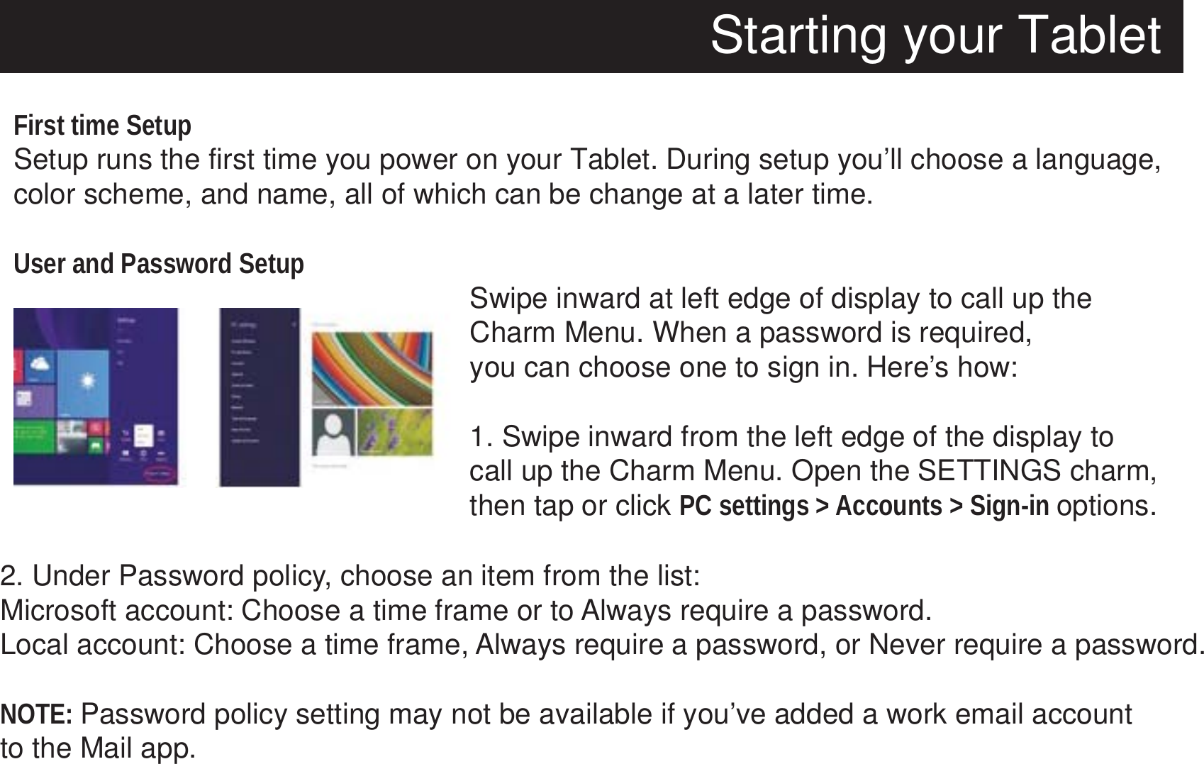 Starting your TabletFirst time SetupSetup runs the first time you power on your Tablet. During setup you’ll choose a language, color scheme, and name, all of which can be change at a later time.User and Password Setup Swipe inward at left edge of display to call up the Charm Menu. When a password is required, you can choose one to sign in. Here’s how:1. Swipe inward from the left edge of the display to call up the Charm Menu. Open the SETTINGS charm,then tap or click PC settings &gt; Accounts &gt; Sign-in options.2. Under Password policy, choose an item from the list:Microsoft account: Choose a time frame or to Always require a password.Local account: Choose a time frame, Always require a password, or Never require a password.NOTE: Password policy setting may not be available if you’ve added a work email account to the Mail app.