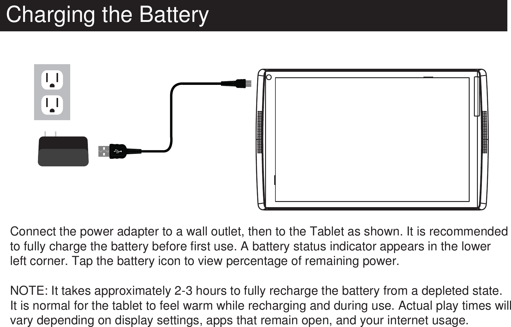 Charging the BatteryConnect the power adapter to a wall outlet, then to the Tablet as shown. It is recommended to fully charge the battery before first use. A battery status indicator appears in the lower left corner. Tap the battery icon to view percentage of remaining power.NOTE: It takes approximately 2-3 hours to fully recharge the battery from a depleted state. It is normal for the tablet to feel warm while recharging and during use. Actual play times will vary depending on display settings, apps that remain open, and your internet usage.