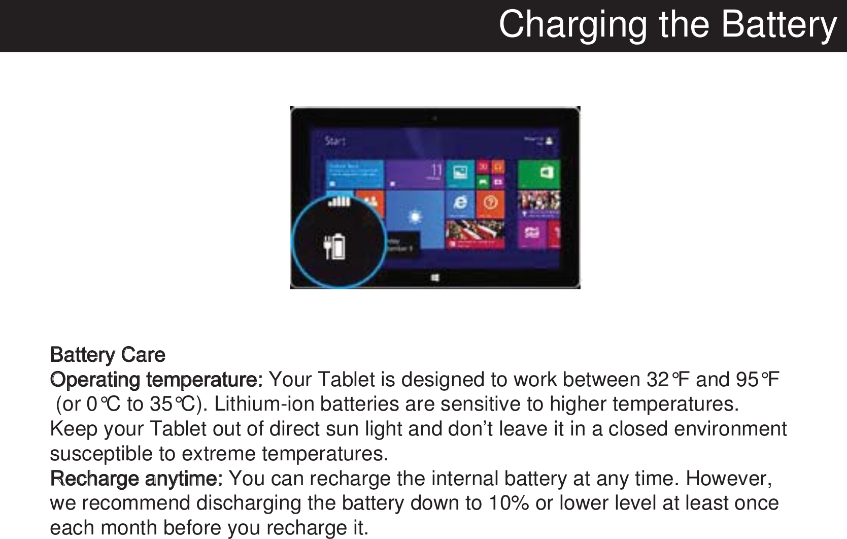 Charging the BatteryBattery CareOperating temperature: Your Tablet is designed to work between 32°F and 95°F (or 0°C to 35°C). Lithium-ion batteries are sensitive to higher temperatures. Keep your Tablet out of direct sun light and don’t leave it in a closed environment susceptible to extreme temperatures.Recharge anytime: You can recharge the internal battery at any time. However, we recommend discharging the battery down to 10% or lower level at least once each month before you recharge it. 