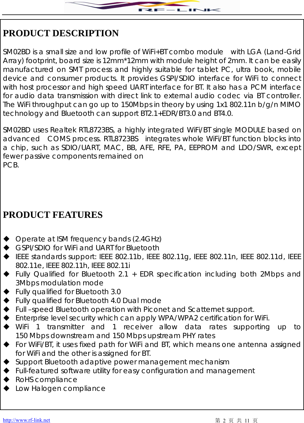  http://www.rf-link.net  第 2 页 共 11 页  PRODUCT DESCRIPTION    SM02BD is a small size and low profile of WiFi+BT combo module  with LGA (Land-Grid Array) footprint, board size is 12mm*12mm with module height of 2mm. It can be easily manufactured on SMT process and highly suitable for tablet PC, ultra book, mobile  device and consumer products. It provides GSPI/SDIO interface for WiFi to connect with host processor and high speed UART interface for BT. It also has a PCM interface for audio data transmission with direct link to external audio codec via BT controller. The WiFi throughput can go up to 150Mbps in theory by using 1x1 802.11n b/g/n MIMO technology and Bluetooth can support BT2.1+EDR/BT3.0 and BT4.0.     SM02BD uses Realtek RTL8723BS, a highly integrated WiFi/BT single MODULE based on  advanced  COMS process. RTL8723BS  integrates whole WiFi/BT function blocks into a chip, such as SDIO/UART, MAC, BB, AFE, RFE, PA, EEPROM and LDO/SWR, except fewer passive components remained on   PCB.       PRODUCT FEATURES    Operate at ISM frequency bands (2.4GHz)    GSPI/SDIO for WiFi and UART for Bluetooth    IEEE standards support: IEEE 802.11b, IEEE 802.11g, IEEE 802.11n, IEEE 802.11d, IEEE 802.11e, IEEE 802.11h, IEEE 802.11i    Fully Qualified for Bluetooth 2.1 + EDR specification including both 2Mbps and 3Mbps modulation mode    Fully qualified for Bluetooth 3.0    Fully qualified for Bluetooth 4.0 Dual mode    Full –speed Bluetooth operation with Piconet and Scatternet support.       Enterprise level security which can apply WPA/WPA2 certification for WiFi.    WiFi  1  transmitter  and  1  receiver  allow  data  rates  supporting  up  to  150 Mbps downstream and 150 Mbps upstream PHY rates    For WiFi/BT, it uses fixed path for WiFi and BT, which means one antenna assigned for WiFi and the other is assigned for BT.    Support Bluetooth adaptive power management mechanism        Full-featured software utility for easy configuration and management    RoHS compliance    Low Halogen compliance   