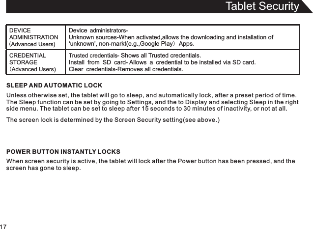 Tablet Security17SLEEP AND AUTOMATIC LOCKUnless otherwise set, the tablet will go to sleep, and automatically lock, after a preset period of time.The Sleep function can be set by going to Settings, and the to Display and selecting Sleep in the rightside menu. The tablet can be set to sleep after 15 seconds to 30 minutes of inactivity, or not at all.The screen lock is determined by the Screen Security setting(see above.)POWER BUTTON INSTANTLY LOCKSWhen screen security is active, the tablet will lock after the Power button has been pressed, and thescreen has gone to sleep.DEVICE ADMINISTRATION (Advanced Users)Device administrators-Unknown sources-When activated,allows the downloading and installation of ‘unknown’, non-markt(e.g.,Google Play) Apps.CREDENTIAL STORAGE (Advanced Users)Trusted credentials- Shows all Trusted credentials.Install from SD card- Allows a credential to be installed via SD card.Clear credentials-Removes all credentials.