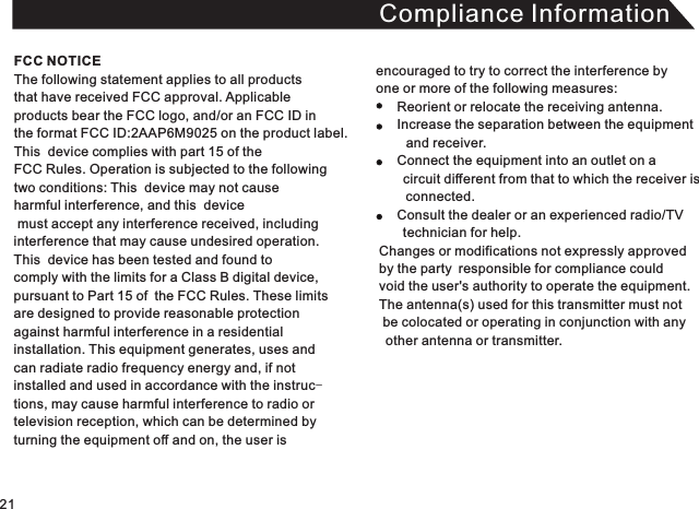 Compliance InformationThe following statement applies to all products that have received FCC approval. Applicable products bear the FCC logo, and/or an FCC ID in the format FCC ID:2AAP6M9025 on the product label.This  device complies with part 15 of the FCC Rules. Operation is subjected to the following two conditions: This  device may not cause harmful interference, and this  device must accept any interference received, including interference that may cause undesired operation. This  device has been tested and found to comply with the limits for a Class B digital device, pursuant to Part 15 of the FCC Rules. These limitsare designed to provide reasonable protectionagainst harmful interference in a residential installation. This equipment generates, uses andcan radiate radio frequency energy and, if not installed and used in accordance with the instruc-tions, may cause harmful interference to radio or television reception, which can be determined by turning the equipment off and on, the user is encouraged to try to correct the interference by one or more of the following measures:          Reorient or relocate the receiving antenna.     Increase the separation between the equipment     and receiver.     Connect the equipment into an outlet on a     circuit different from that to which the receiver is      connected.     Consult the dealer or an experienced radio/TV     technician for help. Changes or modifications not expressly approved  by the party responsible for compliance could void the user&apos;s authority to operate the equipment. The antenna(s) used for this transmitter must not  be colocated or operating in conjunction with any   other antenna or transmitter. FCC NOTICE21