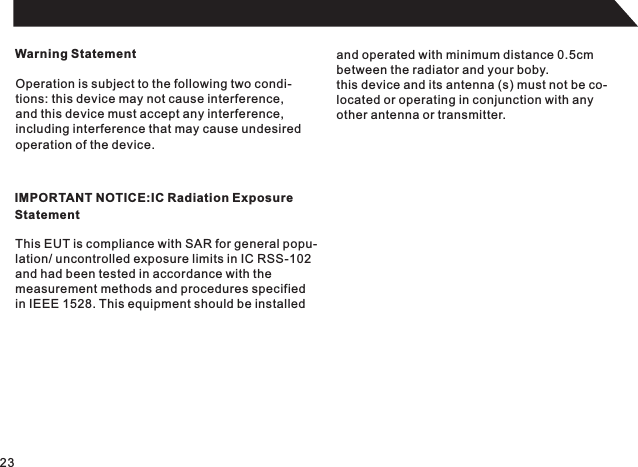 Warning StatementOperation is subject to the following two condi-tions: this device may not cause interference,and this device must accept any interference,including interference that may cause undesired operation of the device.IMPORTANT NOTICE:IC Radiation ExposureStatementThis EUT is compliance with SAR for general popu-lation/ uncontrolled exposure limits in IC RSS-102and had been tested in accordance with the measurement methods and procedures specifiedin IEEE 1528. This equipment should be installedand operated with minimum distance 0.5cmbetween the radiator and your boby.this device and its antenna (s) must not be co-located or operating in conjunction with anyother antenna or transmitter.23