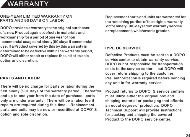 WARRANTYONE-YEAR LIMITED WARRANTY ON PARTS AND 90 DAYS ON LABORPARTS AND LABOR TYPE OF SERVICEDOPO provides a warranty to the original purchaserof a new Product against defects in materials andworkmanship for a period of one year of non-commercial usage and ninety(90)days if commercialuse. If a Product covered by this by this warranty isdetermined to be defective within the warranty period,DOPO will either repair or replace the unit at its soleoption and discretion.There will be no charge for parts or labor during thefirst ninety (90) days of the warranty period. Thereafterand up to one year from the date of purchase, partsonly are under warranty. There will be a labor fee ifrepairs are required during this time.  Replacementparts and units may be new or recertified at DOPO&apos;Soption and sole discretion.Defective Products must be sent to a DOPO service center to obtain warranty service.DOPO is not  responsible for transportationcosts to the service center,  but DOPO will cover return  shipping to the customer.Pre-authorization is required before sendingany unit in for  warranty service.Product returns to DOPO&apos;S service centers must utilize either the original box andshipping  material or packaging that affords an equal degree of protection. DOPO Technical Support will provide  instructionsfor packing and shipping the coveredProduct to the DOPO service center.Replacement parts and units are warranted forthe remaining portion of the original warranty or for ninety (90) days from warranty service or replacement, whichever is greater.24
