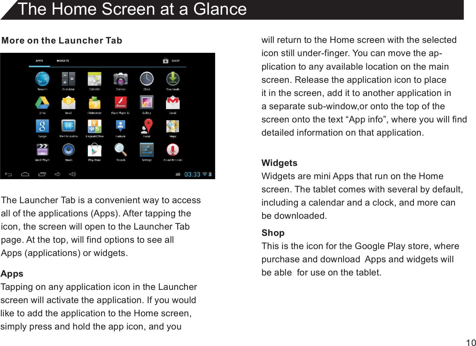 10More on the Launcher TabThe Launcher Tab is a convenient way to accessall of the applications (Apps). After tapping theicon, the screen will open to the Launcher Tabpage. At the top, will find options to see allApps (applications) or widgets.AppsTapping on any application icon in the Launcherscreen will activate the application. If you wouldlike to add the application to the Home screen,simply press and hold the app icon, and youThe Home Screen at a Glancewill return to the Home screen with the selectedicon still under-finger. You can move the ap-plication to any available location on the mainscreen. Release the application icon to placeit in the screen, add it to another application in a separate sub-window,or onto the top of thescreen onto the text “App info”, where you will finddetailed information on that application.WidgetsWidgets are mini Apps that run on the Homescreen. The tablet comes with several by default,including a calendar and a clock, and more canbe downloaded.ShopThis is the icon for the Google Play store, wherepurchase and download  Apps and widgets willbe able  for use on the tablet.