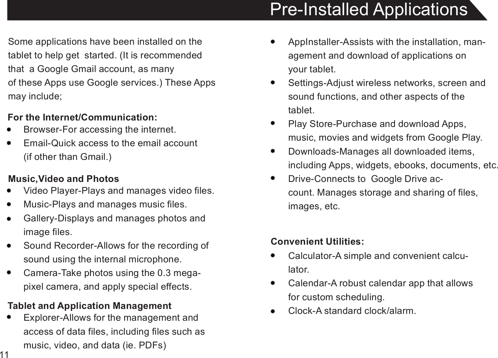 11Some applications have been installed on thetablet to help get  started. (It is recommendedthat  a Google Gmail account, as manyof these Apps use Google services.) These Appsmay include;For the Internet/Communication:Pre-Installed ApplicationsAppInstaller-Assists with the installation, man-agement and download of applications onyour tablet.Settings-Adjust wireless networks, screen andsound functions, and other aspects of thetablet.Play Store-Purchase and download Apps,music, movies and widgets from Google Play.Downloads-Manages all downloaded items,including Apps, widgets, ebooks, documents, etc.Drive-Connects to  Google Drive ac-count. Manages storage and sharing of files,images, etc.Convenient Utilities:Browser-For accessing the internet.Email-Quick access to the email account(if other than Gmail.)Music,Video and PhotosVideo Player-Plays and manages video files.Music-Plays and manages music files.Gallery-Displays and manages photos andimage files.Sound Recorder-Allows for the recording ofsound using the internal microphone.Camera-Take photos using the 0.3 mega-pixel camera, and apply special effects.Tablet and Application ManagementExplorer-Allows for the management andaccess of data files, including files such asmusic, video, and data (ie. PDFs)Calculator-A simple and convenient calcu-lator.Calendar-A robust calendar app that allowsfor custom scheduling.Clock-A standard clock/alarm.