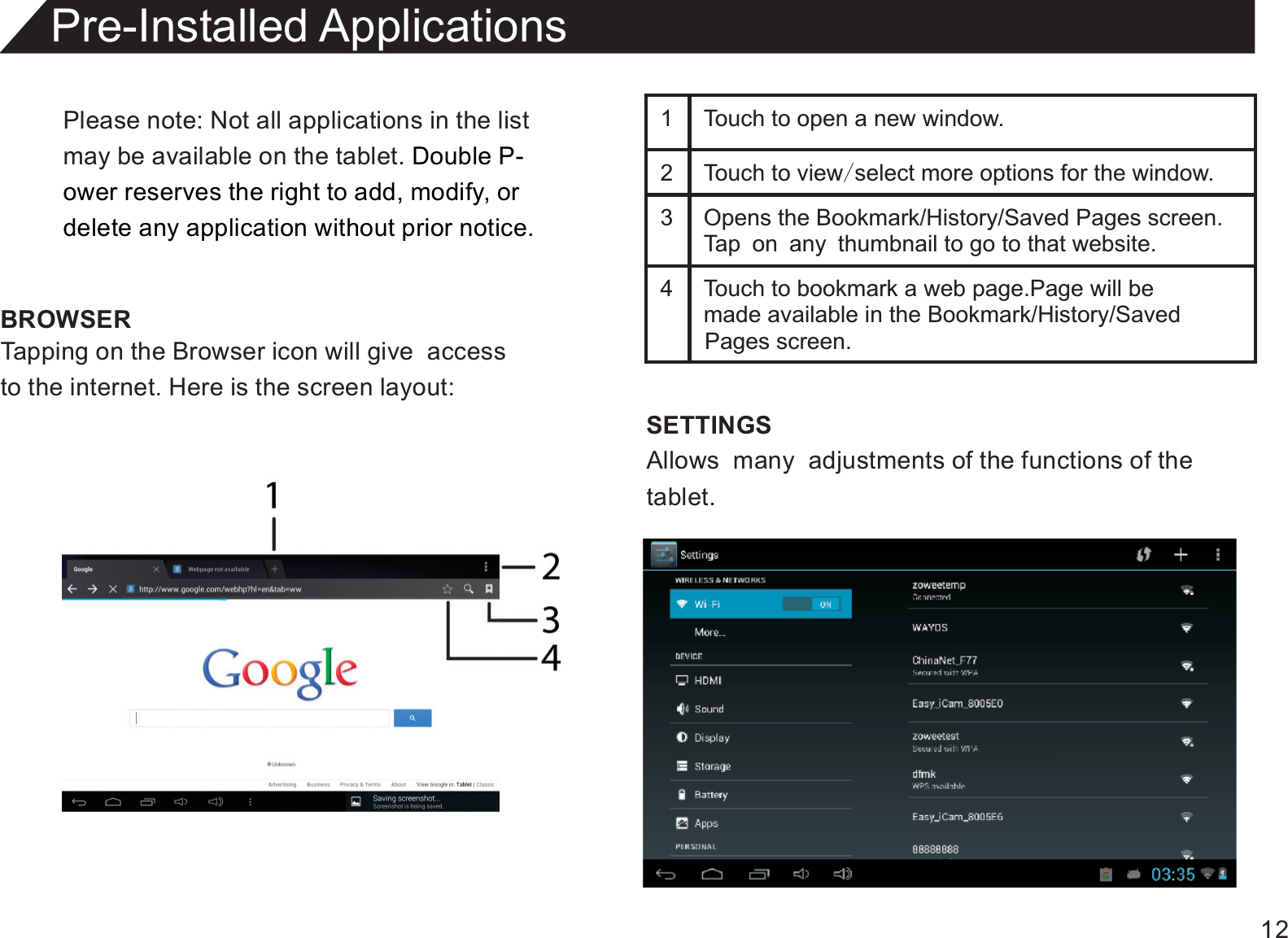 12Please note: Not all applications in the listmay be available on the tablet. Double P-ower reserves the right to add, modify, or delete any application without prior notice.BROWSERPre-Installed ApplicationsTapping on the Browser icon will give  accessto the internet. Here is the screen layout:1 Touch to open a new window.2 Touch to view/select more options for the window.3 Opens the Bookmark/History/Saved Pages screen.Tap on any thumbnail to go to that website.4 Touch to bookmark a web page.Page will be  made available in the Bookmark/History/Saved SETTINGSAllows  many  adjustments of the functions of thetablet.Pages screen.