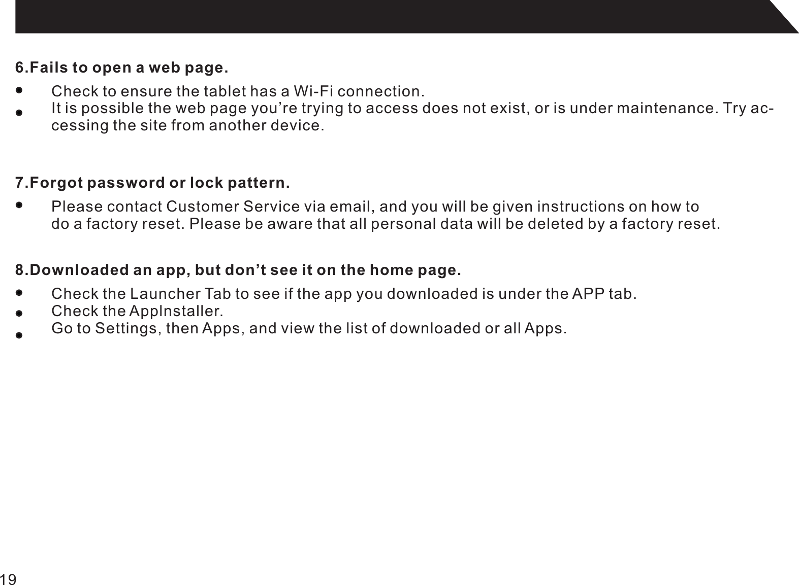 196.Fails to open a web page.Check to ensure the tablet has a Wi-Fi connection.It is possible the web page you’re trying to access does not exist, or is under maintenance. Try ac-cessing the site from another device.7.Forgot password or lock pattern.Please contact Customer Service via email, and you will be given instructions on how to do a factory reset. Please be aware that all personal data will be deleted by a factory reset.8.Downloaded an app, but don’t see it on the home page.Check the Launcher Tab to see if the app you downloaded is under the APP tab.Check the Applnstaller.Go to Settings, then Apps, and view the list of downloaded or all Apps.