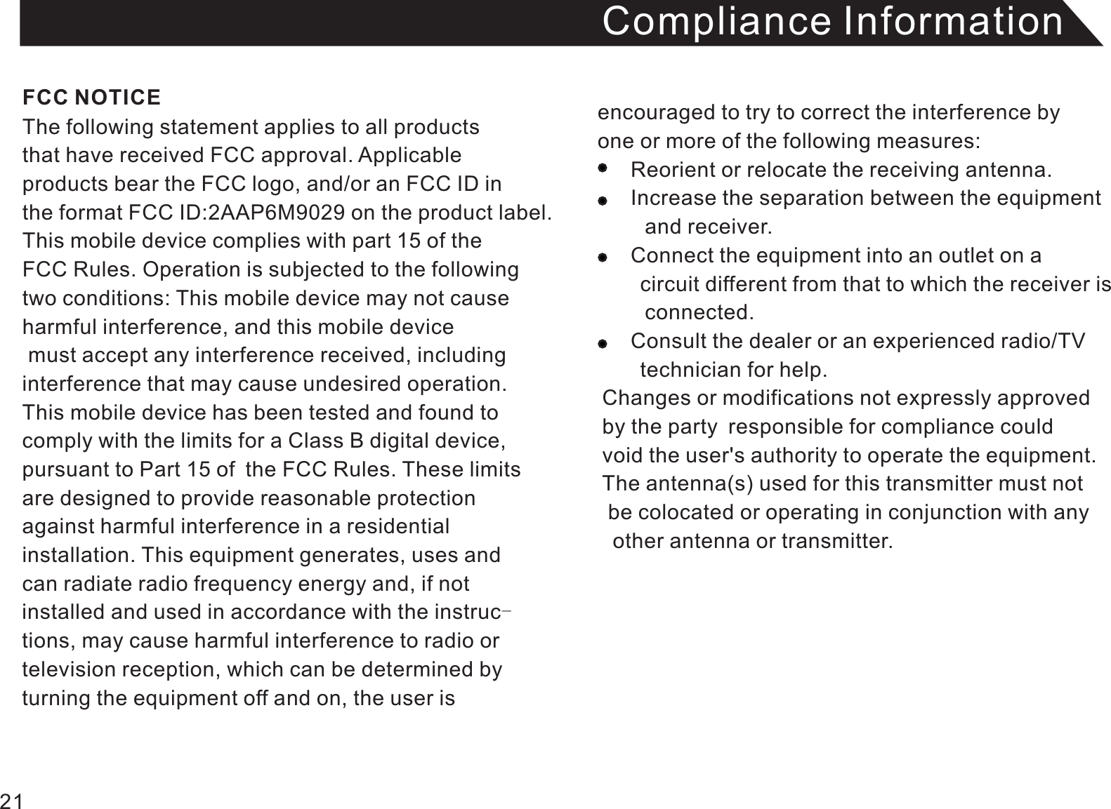 Compliance InformationThe following statement applies to all products that have received FCC approval. Applicable products bear the FCC logo, and/or an FCC ID in the format FCC ID:2AAP6M9029 on the product label.This mobile device complies with part 15 of the FCC Rules. Operation is subjected to the following two conditions: This mobile device may not cause harmful interference, and this mobile device must accept any interference received, including interference that may cause undesired operation. This mobile device has been tested and found to comply with the limits for a Class B digital device, pursuant to Part 15 of the FCC Rules. These limitsare designed to provide reasonable protectionagainst harmful interference in a residential installation. This equipment generates, uses andcan radiate radio frequency energy and, if not installed and used in accordance with the instruc-tions, may cause harmful interference to radio or television reception, which can be determined by turning the equipment off and on, the user is encouraged to try to correct the interference by one or more of the following measures:          Reorient or relocate the receiving antenna.     Increase the separation between the equipment     and receiver.     Connect the equipment into an outlet on a     circuit different from that to which the receiver is      connected.     Consult the dealer or an experienced radio/TV     technician for help. Changes or modifications not expressly approved  by the party responsible for compliance could void the user&apos;s authority to operate the equipment. The antenna(s) used for this transmitter must not  be colocated or operating in conjunction with any   other antenna or transmitter. FCC NOTICE21