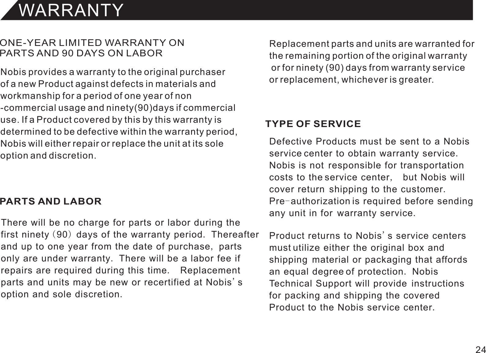 WARRANTYONE-YEAR LIMITED WARRANTY ON PARTS AND 90 DAYS ON LABORPARTS AND LABOR TYPE OF SERVICENobis provides a warranty to the original purchaserof a new Product against defects in materials andworkmanship for a period of one year of non-commercial usage and ninety(90)days if commercialuse. If a Product covered by this by this warranty isdetermined to be defective within the warranty period,Nobis will either repair or replace the unit at its soleoption and discretion.There will be no charge for parts or labor during thefirst ninety (90) days of the warranty period. Thereafterand up to one year from the date of purchase, partsonly are under warranty. There will be a labor fee ifrepairs are required during this time.  Replacementparts and units may be new or recertified at Nobis&apos;soption and sole discretion.Defective Products must be sent to a Nobis service center to obtain warranty service.Nobis is not  responsible for transportationcosts to the service center,  but Nobis will cover return  shipping to the customer.Pre-authorization is required before sendingany unit in for  warranty service.Product returns to Nobis&apos;s service centers must utilize either the original box andshipping  material or packaging that affords an equal degree of protection. Nobis Technical Support will provide  instructionsfor packing and shipping the coveredProduct to the Nobis service center.Replacement parts and units are warranted forthe remaining portion of the original warranty or for ninety (90) days from warranty service or replacement, whichever is greater.24