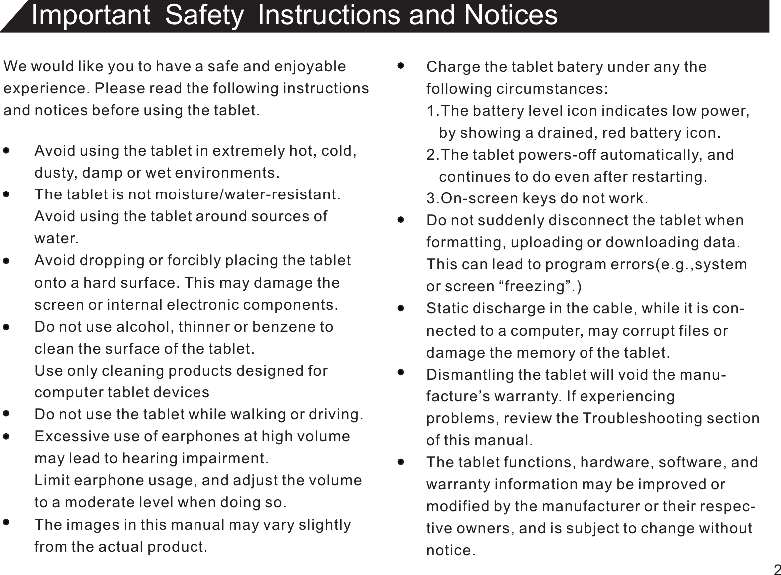 We would like you to have a safe and enjoyableexperience. Please read the following instructionsand notices before using the tablet.Avoid using the tablet in extremely hot, cold,dusty, damp or wet environments.The tablet is not moisture/water-resistant.Avoid using the tablet around sources ofwater.Avoid dropping or forcibly placing the tabletonto a hard surface. This may damage thescreen or internal electronic components.Do not use alcohol, thinner or benzene toclean the surface of the tablet.Use only cleaning products designed forcomputer tablet devicesDo not use the tablet while walking or driving.Excessive use of earphones at high volumemay lead to hearing impairment.Limit earphone usage, and adjust the volumeto a moderate level when doing so.The images in this manual may vary slightlyfrom the actual product.Charge the tablet batery under any thefollowing circumstances:1.The battery level icon indicates low power,   by showing a drained, red battery icon.2.The tablet powers-off automatically, and   continues to do even after restarting.3.On-screen keys do not work.Do not suddenly disconnect the tablet whenformatting, uploading or downloading data.This can lead to program errors(e.g.,systemor screen “freezing”.)Static discharge in the cable, while it is con-nected to a computer, may corrupt files ordamage the memory of the tablet.Dismantling the tablet will void the manu-facture’s warranty. If experiencingproblems, review the Troubleshooting sectionof this manual.The tablet functions, hardware, software, andwarranty information may be improved ormodified by the manufacturer or their respec-tive owners, and is subject to change withoutnotice.2Important Safety lnstructions and Notices 