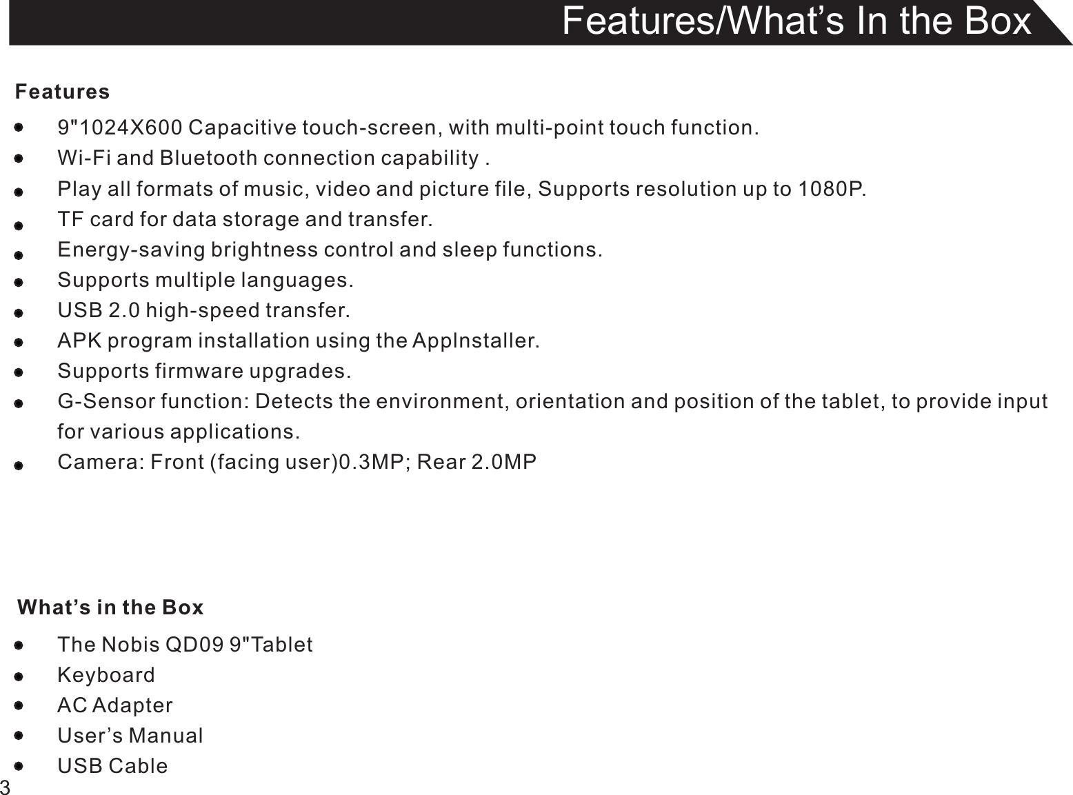 Features9&quot;1024X600 Capacitive touch-screen, with multi-point touch function.Wi-Fi and Bluetooth connection capability .Play all formats of music, video and picture file, Supports resolution up to 1080P.TF card for data storage and transfer.Energy-saving brightness control and sleep functions.Supports multiple languages.USB 2.0 high-speed transfer.APK program installation using the Applnstaller.Supports firmware upgrades.G-Sensor function: Detects the environment, orientation and position of the tablet, to provide inputfor various applications.Camera: Front (facing user)0.3MP; Rear 2.0MPThe Nobis QD09 9&quot;TabletKeyboardAC AdapterUser’s ManualUSB Cable3Features/What’s In the Box What’s in the Box