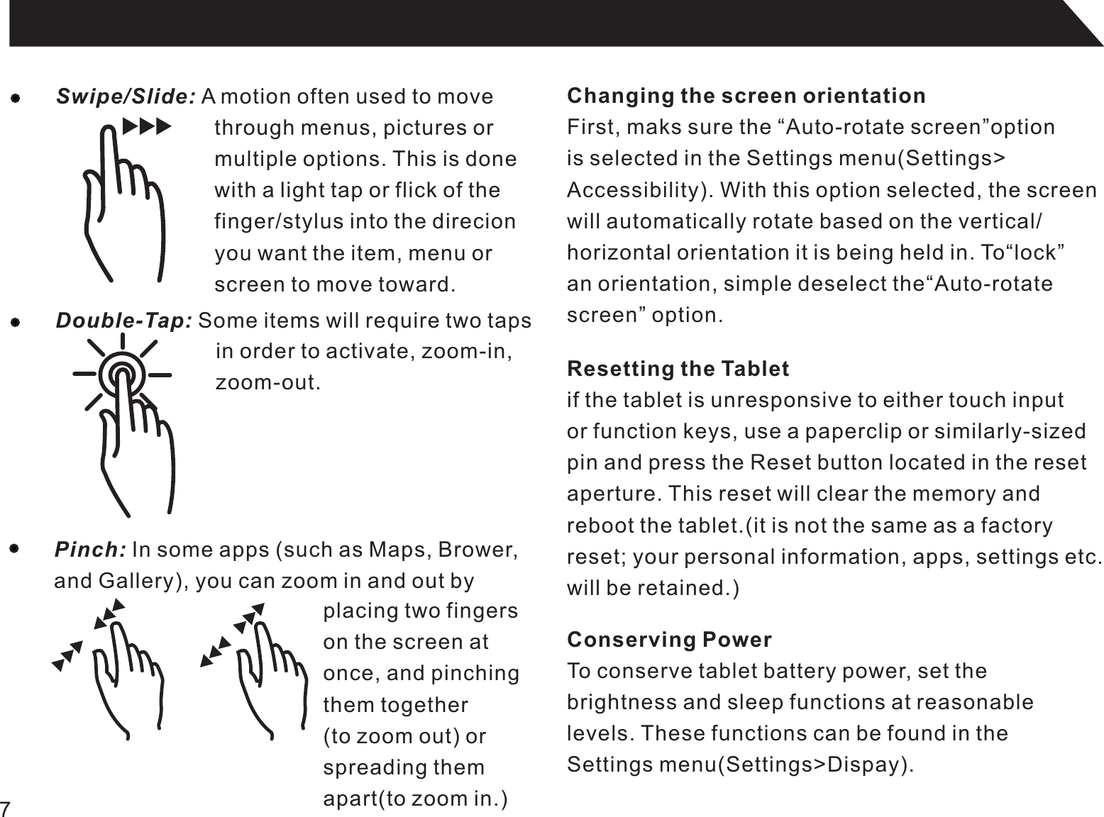 7Swipe/Slide: A motion often used to movethrough menus, pictures ormultiple options. This is donewith a light tap or flick of thefinger/stylus into the direcionyou want the item, menu orscreen to move toward.Double-Tap: Some items will require two tapsin order to activate, zoom-in,zoom-out.Pinch: In some apps (such as Maps, Brower,and Gallery), you can zoom in and out byplacing two fingerson the screen atonce, and pinchingthem together(to zoom out) orspreading themapart(to zoom in.)Changing the screen orientationFirst, maks sure the “Auto-rotate screen”optionis selected in the Settings menu(Settings&gt;Accessibility). With this option selected, the screenwill automatically rotate based on the vertical/horizontal orientation it is being held in. To“lock”an orientation, simple deselect the“Auto-rotatescreen” option.Resetting the Tabletif the tablet is unresponsive to either touch inputor function keys, use a paperclip or similarly-sizedpin and press the Reset button located in the resetaperture. This reset will clear the memory andreboot the tablet.(it is not the same as a factoryreset; your personal information, apps, settings etc.will be retained.)Conserving PowerTo conserve tablet battery power, set thebrightness and sleep functions at reasonablelevels. These functions can be found in the Settings menu(Settings&gt;Dispay).