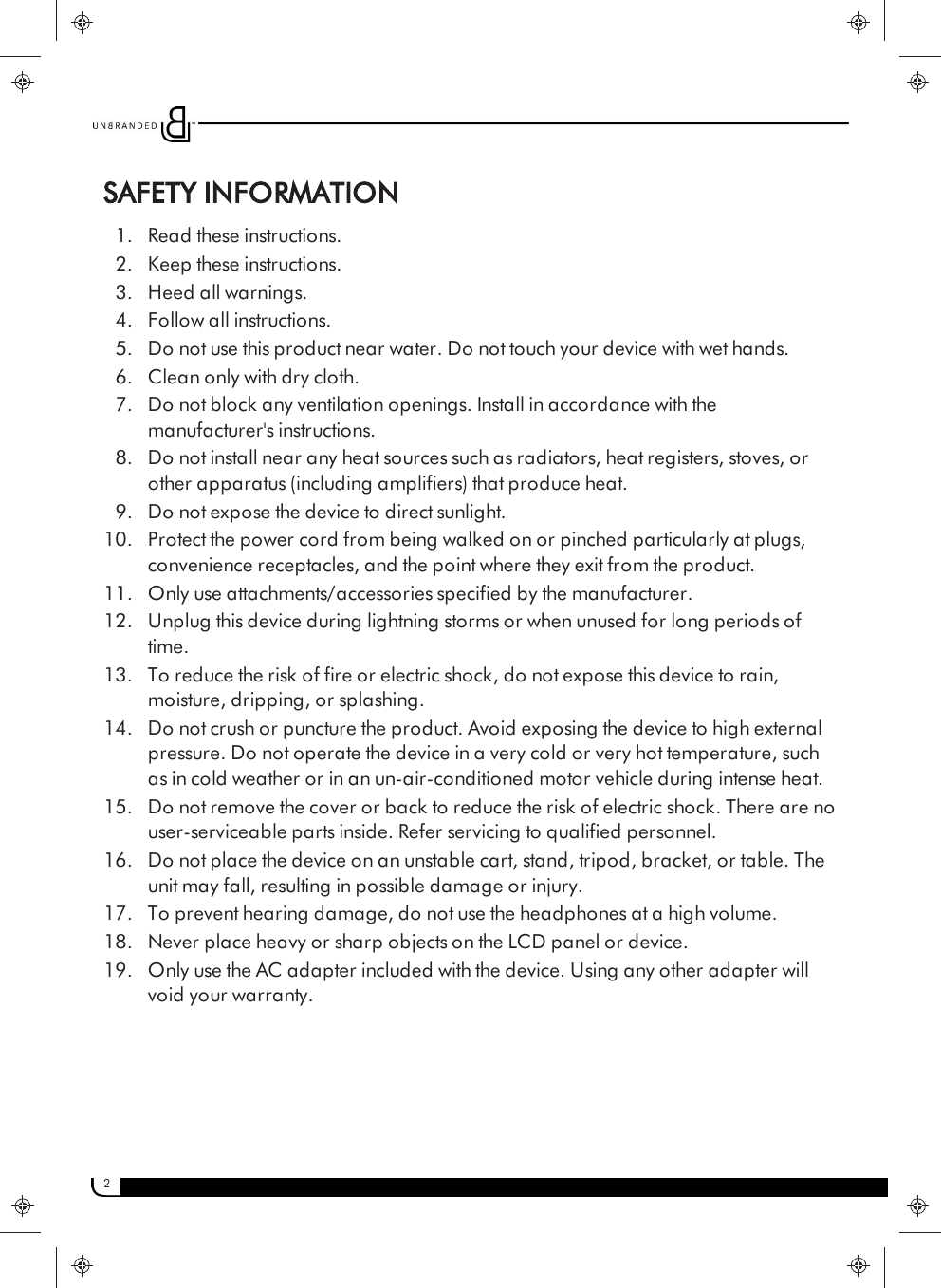 2SAFETY INFORMATION1. Read these instructions.2. Keep these instructions.3. Heed all warnings.4. Follow all instructions.5. Do not use this product near water. Do not touch your device with wet hands.6. Clean only with dry cloth.7. Do not block any ventilation openings. Install in accordance with themanufacturer&apos;s instructions.8. Do not install near any heat sources such as radiators, heat registers, stoves, orother apparatus (including amplifiers) that produce heat.9. Do not expose the device to direct sunlight.10. Protect the power cord from being walked on or pinched particularly at plugs,convenience receptacles, and the point where they exit from the product.11. Only use attachments/accessories specified by the manufacturer.12. Unplug this device during lightning storms or when unused for long periods oftime.13. To reduce the risk of fire or electric shock, do not expose this device to rain,moisture, dripping, or splashing.14. Do not crush or puncture the product. Avoid exposing the device to high externalpressure. Do not operate the device in a very cold or very hot temperature, suchas in cold weather or in an un-air-conditioned motor vehicle during intense heat.15. Do not remove the cover or back to reduce the risk of electric shock. There are nouser-serviceable parts inside. Refer servicing to qualified personnel.16. Do not place the device on an unstable cart, stand, tripod, bracket, or table. Theunit may fall, resulting in possible damage or injury.17. To prevent hearing damage, do not use the headphones at a high volume.18. Never place heavy or sharp objects on the LCD panel or device.19. Only use the AC adapter included with the device. Using any other adapter willvoid your warranty.